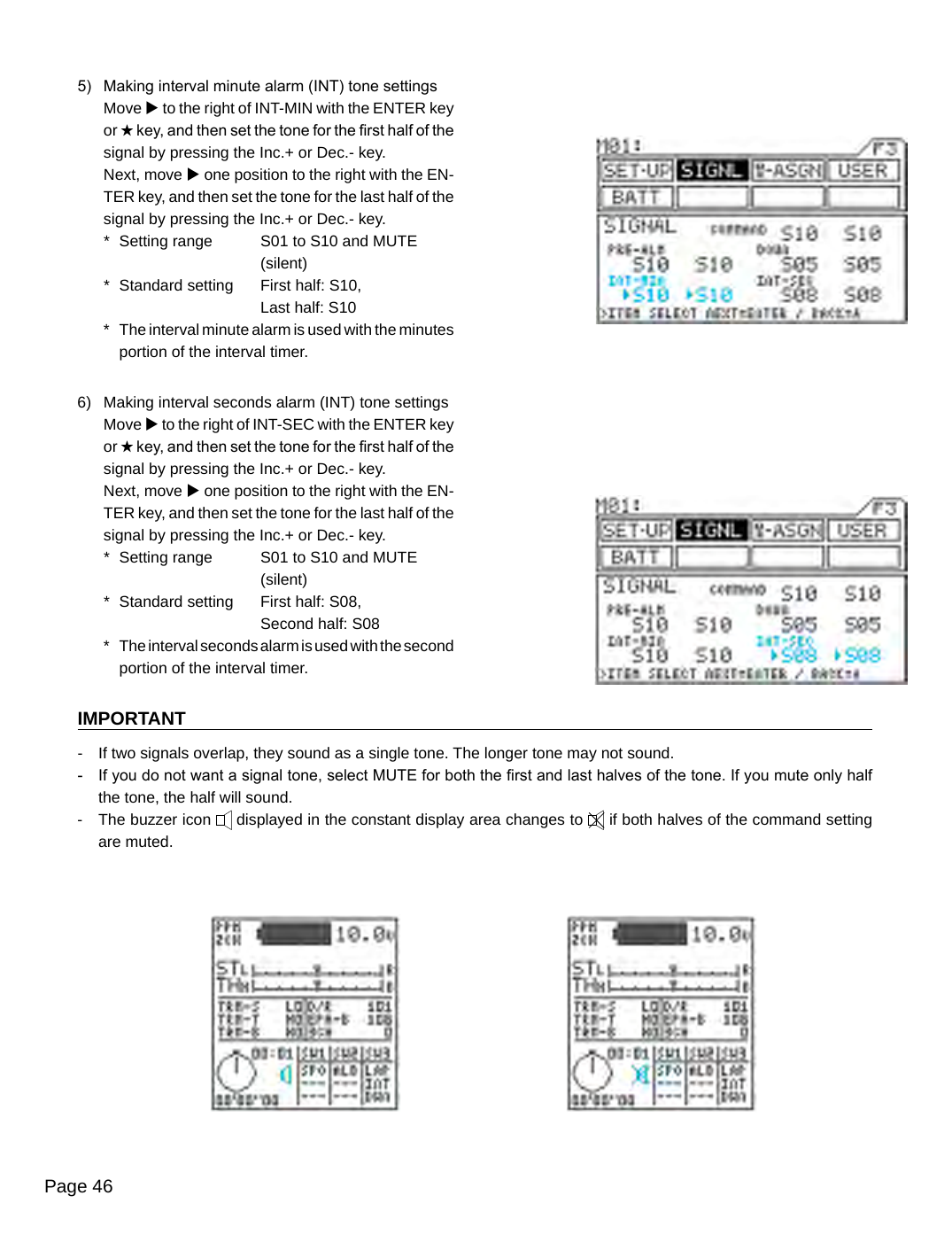 Page 465)  Making interval minute alarm (INT) tone settingsMove u to the right of INT-MIN with the ENTER key or H key, and then set the tone for the rst half of the signal by pressing the Inc.+ or Dec.- key.Next, move u one position to the right with the EN-TER key, and then set the tone for the last half of the signal by pressing the Inc.+ or Dec.- key.*  Setting range  S01 to S10 and MUTE    (silent)*  Standard setting  First half: S10,    Last half: S10*  The interval minute alarm is used with the minutes portion of the interval timer.6)  Making interval seconds alarm (INT) tone settingsMove u to the right of INT-SEC with the ENTER key or H key, and then set the tone for the rst half of the signal by pressing the Inc.+ or Dec.- key.Next, move u one position to the right with the EN-TER key, and then set the tone for the last half of the signal by pressing the Inc.+ or Dec.- key.*  Setting range  S01 to S10 and MUTE    (silent)*  Standard setting  First half: S08,    Second half: S08*  The interval seconds alarm is used with the second portion of the interval timer.IMPORTANT-  If two signals overlap, they sound as a single tone. The longer tone may not sound.-  If you do not want a signal tone, select MUTE for both the rst and last halves of the tone. If you mute only half the tone, the half will sound.-  The buzzer icon   displayed in the constant display area changes to   if both halves of the command setting are muted.