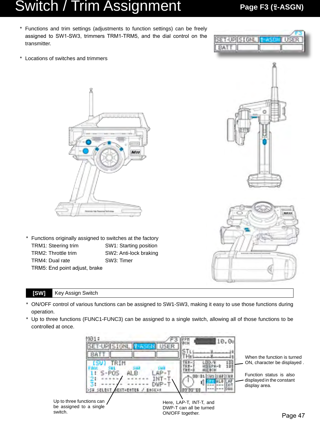 Page 47Switch / Trim Assignment Page F3 (  -ASGN)*  Functions  and  trim  settings  (adjustments  to  function settings) can be freely assigned  to  SW1-SW3,  trimmers  TRM1-TRM5,  and  the  dial  control  on  the transmitter.*  Locations of switches and trimmers[SW]  Key Assign Switch*  ON/OFF control of various functions can be assigned to SW1-SW3, making it easy to use those functions during operation.*  Up to three functions (FUNC1-FUNC3) can be assigned to a single switch, allowing all of those functions to be controlled at once.*  Functions originally assigned to switches at the factory  TRM1: Steering trim  SW1: Starting position  TRM2: Throttle trim  SW2: Anti-lock braking  TRM4: Dual rate  SW3: Timer  TRM5: End point adjust, brakeWhen the function is turned ON, character be displayed .Function  status  is  also displayed in the constant display area.Here,  LAP-T,  INT-T, and DWP-T can all be turned ON/OFF together.Up to three functions can be  assigned  to  a  single switch.