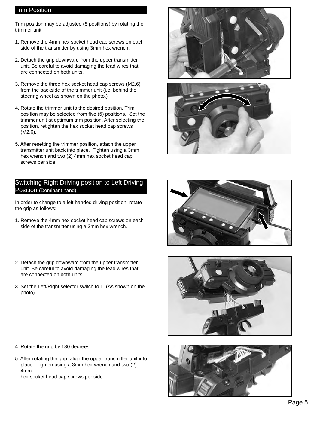 Page 5Trim PositionTrim position may be adjusted (5 positions) by rotating the trimmer unit. 1. Remove the 4mm hex socket head cap screws on each    side of the transmitter by using 3mm hex wrench. 2. Detach the grip downward from the upper transmitter    unit. Be careful to avoid damaging the lead wires that    are connected on both units.3. Remove the three hex socket head cap screws (M2.6)    from the backside of the trimmer unit (i.e. behind the    steering wheel as shown on the photo.)4. Rotate the trimmer unit to the desired position. Trim    position may be selected from ve (5) positions.  Set the    trimmer unit at optimum trim position. After selecting the    position, retighten the hex socket head cap screws    (M2.6).5. After resetting the trimmer position, attach the upper    transmitter unit back into place.  Tighten using a 3mm    hex wrench and two (2) 4mm hex socket head cap    screws per side. Switching Right Driving position to Left Driving Position (Dominant hand)In order to change to a left handed driving position, rotate the grip as follows:  1. Remove the 4mm hex socket head cap screws on each    side of the transmitter using a 3mm hex wrench.2. Detach the grip downward from the upper transmitter    unit. Be careful to avoid damaging the lead wires that    are connected on both units.3. Set the Left/Right selector switch to L. (As shown on the    photo)4. Rotate the grip by 180 degrees.5. After rotating the grip, align the upper transmitter unit into    place.  Tighten using a 3mm hex wrench and two (2)    4mm    hex socket head cap screws per side.