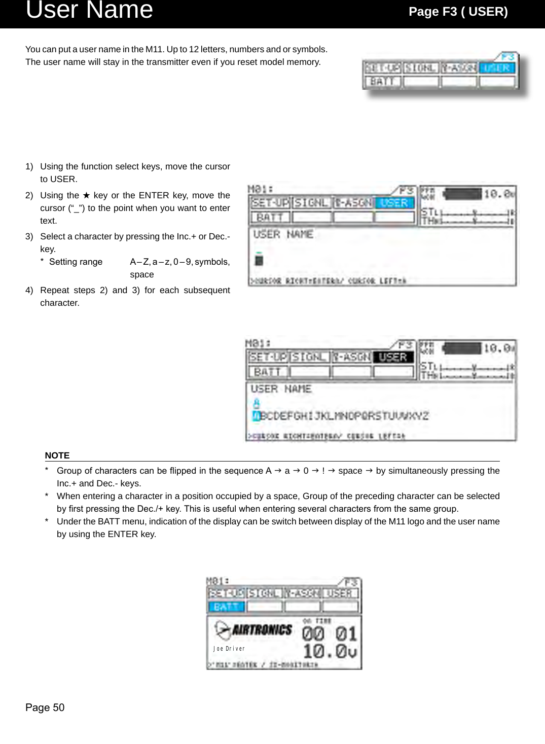 Page 50User Name Page F3 ( USER)Joe Driver1)  Using the function select keys, move the cursor to USER.2)  Using the H key or the ENTER key, move the cursor (“_”) to the point when you want to enter text.3)  Select a character by pressing the Inc.+ or Dec.- key.*  Setting range  A – Z, a – z, 0 – 9, symbols, space4)  Repeat  steps  2)  and  3)  for  each  subsequent character.You can put a user name in the M11. Up to 12 letters, numbers and or symbols. The user name will stay in the transmitter even if you reset model memory.NOTE*  Group of characters can be ipped in the sequence A  a  0  !  space  by simultaneously pressing the Inc.+ and Dec.- keys.*  When entering a character in a position occupied by a space, Group of the preceding character can be selected by rst pressing the Dec./+ key. This is useful when entering several characters from the same group.*  Under the BATT menu, indication of the display can be switch between display of the M11 logo and the user name by using the ENTER key.