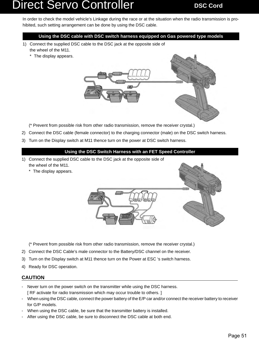 Page 51Direct Servo Controller DSC CordUsing the DSC cable with DSC switch harness equipped on Gas powered type models1)  Connect the supplied DSC cable to the DSC jack at the opposite side of the wheel of the M11.*  The display appears.Using the DSC Switch Harness with an FET Speed Controller 1)  Connect the supplied DSC cable to the DSC jack at the opposite side of the wheel of the M11.*  The display appears.In order to check the model vehicle’s Linkage during the race or at the situation when the radio transmission is pro-hibited, such setting arrangement can be done by using the DSC cable.CAUTION-  Never turn on the power switch on the transmitter while using the DSC harness.  [ RF activate for radio transmission which may occur trouble to others. ]-  When using the DSC cable, connect the power battery of the E/P car and/or connect the receiver battery to receiver for G/P models. -  When using the DSC cable, be sure that the transmitter battery is installed.-  After using the DSC cable, be sure to disconnect the DSC cable at both end.(* Prevent from possible risk from other radio transmission, remove the receiver crystal.)2)  Connect the DSC Cable’s male connector to the Battery/DSC channel on the receiver.3)  Turn on the Display switch at M11 thence turn on the Power at ESC ‘s switch harness.4)  Ready for DSC operation.(* Prevent from possible risk from other radio transmission, remove the receiver crystal.)2)  Connect the DSC cable (female connector) to the charging connector (male) on the DSC switch harness.3)  Turn on the Display switch at M11 thence turn on the power at DSC switch harness.