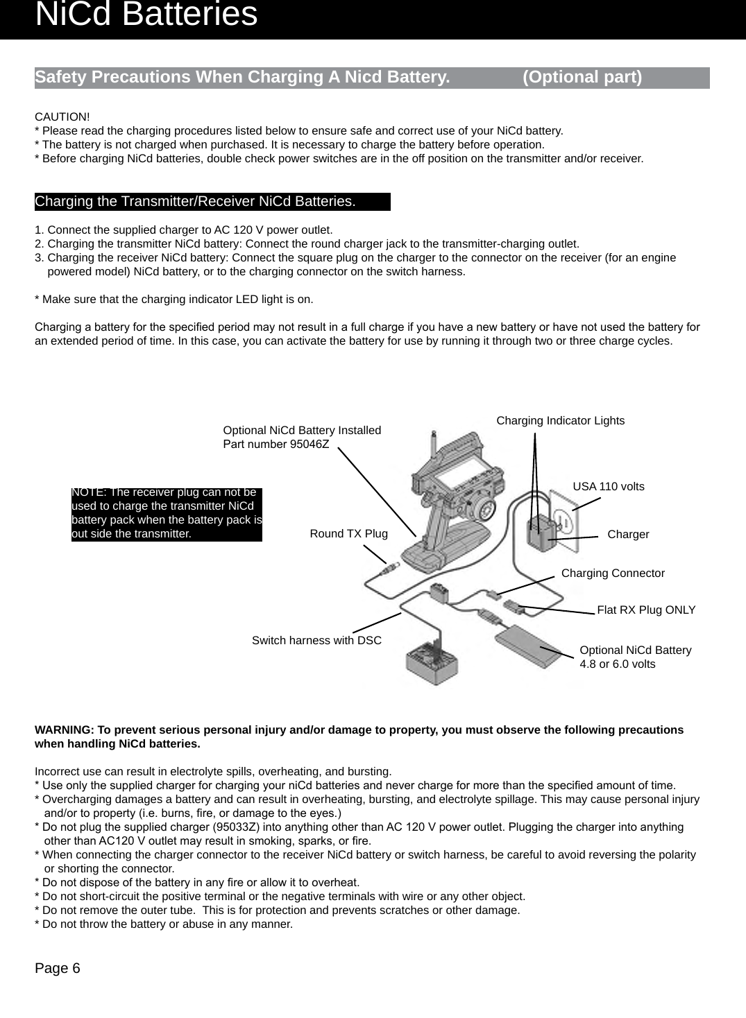 Page 6NiCd BatteriesSafety Precautions When Charging A Nicd Battery.               (Optional part)Round TX PlugCharging Indicator LightsChargerUSA 110 voltsCharging ConnectorNOTE: The receiver plug can not be used to charge the transmitter NiCd battery pack when the battery pack is out side the transmitter.Flat RX Plug ONLYSwitch harness with DSC Optional NiCd Battery4.8 or 6.0 voltsOptional NiCd Battery Installed Part number 95046ZCAUTION!* Please read the charging procedures listed below to ensure safe and correct use of your NiCd battery.* The battery is not charged when purchased. It is necessary to charge the battery before operation.* Before charging NiCd batteries, double check power switches are in the off position on the transmitter and/or receiver.Charging the Transmitter/Receiver NiCd Batteries.1. Connect the supplied charger to AC 120 V power outlet.2. Charging the transmitter NiCd battery: Connect the round charger jack to the transmitter-charging outlet.3. Charging the receiver NiCd battery: Connect the square plug on the charger to the connector on the receiver (for an engine    powered model) NiCd battery, or to the charging connector on the switch harness.* Make sure that the charging indicator LED light is on.Charging a battery for the specied period may not result in a full charge if you have a new battery or have not used the battery for an extended period of time. In this case, you can activate the battery for use by running it through two or three charge cycles.WARNING: To prevent serious personal injury and/or damage to property, you must observe the following precautions when handling NiCd batteries.Incorrect use can result in electrolyte spills, overheating, and bursting.* Use only the supplied charger for charging your niCd batteries and never charge for more than the specied amount of time.* Overcharging damages a battery and can result in overheating, bursting, and electrolyte spillage. This may cause personal injury   and/or to property (i.e. burns, re, or damage to the eyes.)* Do not plug the supplied charger (95033Z) into anything other than AC 120 V power outlet. Plugging the charger into anything   other than AC120 V outlet may result in smoking, sparks, or re.* When connecting the charger connector to the receiver NiCd battery or switch harness, be careful to avoid reversing the polarity   or shorting the connector.* Do not dispose of the battery in any re or allow it to overheat.* Do not short-circuit the positive terminal or the negative terminals with wire or any other object.* Do not remove the outer tube.  This is for protection and prevents scratches or other damage.* Do not throw the battery or abuse in any manner.