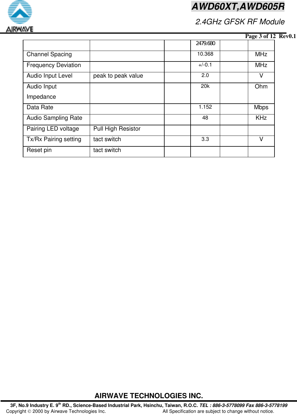  Page 3 of 12  Rev0.1 AIRWAVE TECHNOLOGIES INC. 3F, No.9 Industry E. 9th RD., Science-Based Industrial Park, Hsinchu, Taiwan, R.O.C. TEL : 886-3-5778099 Fax 886-3-5778199 Copyright  2000 by Airwave Technologies Inc.  All Specification are subject to change without notice. AWD60XT,AWD605R                     2.4GHz GFSK RF Module2479.680Channel Spacing     10.368   MHz Frequency Deviation     +/-0.1   MHz Audio Input Level  peak to peak value   2.0  V Audio Input Impedance   20k   Ohm Data Rate     1.152   Mbps Audio Sampling Rate     48   KHz Pairing LED voltage  Pull High Resistor       Tx/Rx Pairing setting  tact switch   3.3    V Reset pin  tact switch       