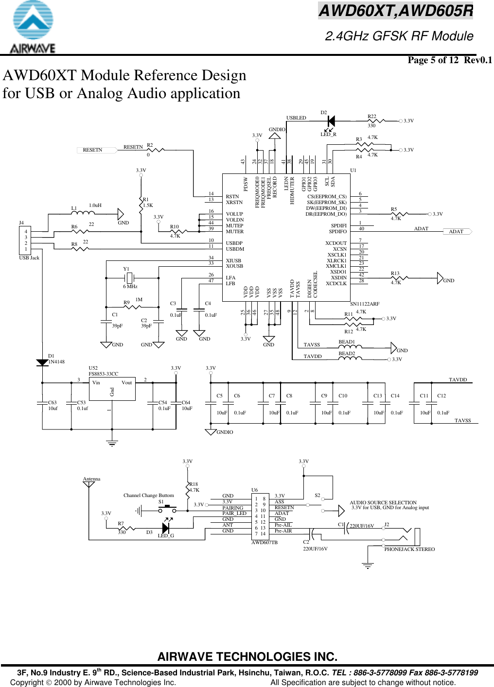  Page 5 of 12  Rev0.1 AIRWAVE TECHNOLOGIES INC. 3F, No.9 Industry E. 9th RD., Science-Based Industrial Park, Hsinchu, Taiwan, R.O.C. TEL : 886-3-5778099 Fax 886-3-5778199 Copyright  2000 by Airwave Technologies Inc.  All Specification are subject to change without notice. AWD60XT,AWD605R                     2.4GHz GFSK RF ModuleAWD60XT Module Reference Design  for USB or Analog Audio application C540.1uFC530.1ufVin3Gnd1Vout 2U52FS8853-33CC1234J4USB JackR6 22R11.5KR8 22L1 1.0uH3.3VGNDGNDIO3.3V3.3VADATY16 MHzC139pF C239pFR9 1MGND GNDGNDIOC60.1uF3.3V3.3V3.3V3.3VGND GNDGNDFREQSEL 37HIDMUTER 38MUTER39 SPDIFO 40LEDN 41XSDIN 42PDSW 43MUTEP44GPIO2 45VDD46LFB47VSS48SDA 30GPIO1 29FREQMODE0 24XMCLK1 23XSDO1 22XLRCK1 21XSCLK1 20GPIO3 19RECORD 18XCSN 17VOLUP16VOLDN15RSTN14XRSTN13XCDCLK 28VSS27LFA26VDD25VDD36VSS35XIUSB34XOUSB33FREQMODE1 32SCL 31SPDIFI 1DIGIEN2DR(EEPROM_DO) 3DW(EEPROM_DI) 4SK(EEPROM_SK) 5CS(EEPROM_CS) 6TAVSS12USBDM11 USBDP10TAVDD9CODECSEL8XCDOUT 7U1SN11122ARFR104.7K3.3VR11 4.7K3.3VR12 4.7KR134.7KR54.7KR3 4.7KR4 4.7KC40.1uFC30.1uFGND GNDRESETN R20BEAD2BEAD1TAVSSTAVDDC80.1uFC100.1uFC120.1uFTAVDDTAVSSGNDPAIRINGPAIR_LEDGNDANTGNDS1Channel Change ButtomR184.7KASSRESETNADATGNDPre-AILPre-AIR3.3V 3.3V3.3VUSBLED R22330 3.3VRESETNR7330 D3 LED_GD11N4148C140.1uFD2LED_RC6310ufC510uFC710uFC910uFC1310uFC1110uFC6410uFADAT1234567141312111098U6AWD607TB3.3V3.3V3.3V 3.3V S2AUDIO SOURCE SELECTIONC1 220UF/16VC2220UF/16VJ2PHONEJACK STEREO 3.3V for USB, GND for Analog inputAntenna    