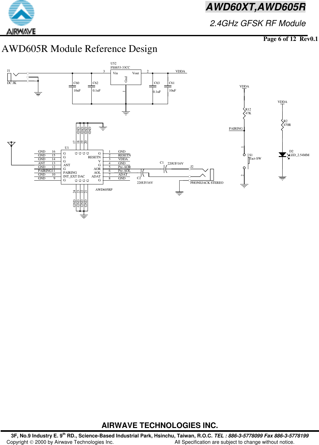  Page 6 of 12  Rev0.1 AIRWAVE TECHNOLOGIES INC. 3F, No.9 Industry E. 9th RD., Science-Based Industrial Park, Hsinchu, Taiwan, R.O.C. TEL : 886-3-5778099 Fax 886-3-5778199 Copyright  2000 by Airwave Technologies Inc.  All Specification are subject to change without notice. AWD60XT,AWD605R                     2.4GHz GFSK RF ModuleAWD605R Module Reference Design C630.1uFC620.1uFVDDAR1247KPAIRINGVDDAVDDAR2470RGNDGNDGND GNDGNDRESETNGNDANTGNDPAIRINGGNDVDDAGNDPre-AOLPre-AORADATGNDGNDGNDGNDVin3Gnd1Vout 2U52FS8853-33CCC6010uFC6110uFD2LED_2.54MM12S1Tact-SWC1 220UF/16VC2220UF/16VJ2PHONEJACK STEREOJ1DC JKGNDGNDGNDGNDG1RESETN 2V3G4AOR 5AOL 6ADAT 7G8G9INT_EXT DAC10 PAIRING11 G12 ANT13 G14 G15 G16G21 G22 G18G17G23 G24G20G19U1AWD605RP 
