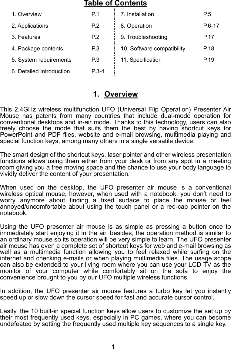 Table of Contents 1. Overview  P.1  7. Installation  P.5 2. Applications  P.2  8. Operation  P.6-17 3. Features  P.2  9. Troubleshooting  P.17 4. Package contents  P.3  10. Software compatibility  P.18 5. System requirements  P.3  11. Specification  P.19 6. Detailed Introduction  P.3-4      1. Overview  This 2.4GHz wireless multifunction UFO (Universal Flip Operation) Presenter Air Mouse has patents from many countries that include dual-mode operation for conventional desktops and in-air mode. Thanks to this technology, users can also freely choose the mode that suits them the best by having shortcut keys for PowerPoint and PDF files, website and e-mail browsing, multimedia playing and special function keys, among many others in a single versatile device.  The smart design of the shortcut keys, laser pointer and other wireless presentation functions allows using them either from your desk or from any spot in a meeting room giving you a free moving space and the chance to use your body language to vividly deliver the content of your presentation.  When used on the desktop, the UFO presenter air mouse is a conventional wireless optical mouse, however, when used with a notebook, you don&rsquo;t need to worry anymore about finding a fixed surface to place the mouse or feel annoyed/uncomfortable about using the touch panel or a red-cap pointer on the notebook.   Using the UFO presenter air mouse is as simple as pressing a button once to immediately start enjoying it in the air, besides, the operation method is similar to an ordinary mouse so its operation will be very simple to learn. The UFO presenter air mouse has even a complete set of shortcut keys for web and e-mail browsing as well as a multimedia function allowing you to feel relaxed while surfing on the internet and checking e-mails or when playing multimedia files. The usage scope can also be extended to your living room where you can use your LCD TV as the monitor of your computer while comfortably sit on the sofa to enjoy the convenience brought to you by our UFO multiple wireless functions.  In addition, the UFO presenter air mouse features a turbo key let you instantly speed up or slow down the cursor speed for fast and accurate cursor control.  Lastly, the 10 built-in special function keys allow users to customize the set up by their most frequently used keys, especially in PC games, where you can become undefeated by setting the frequently used multiple key sequences to a single key.     1