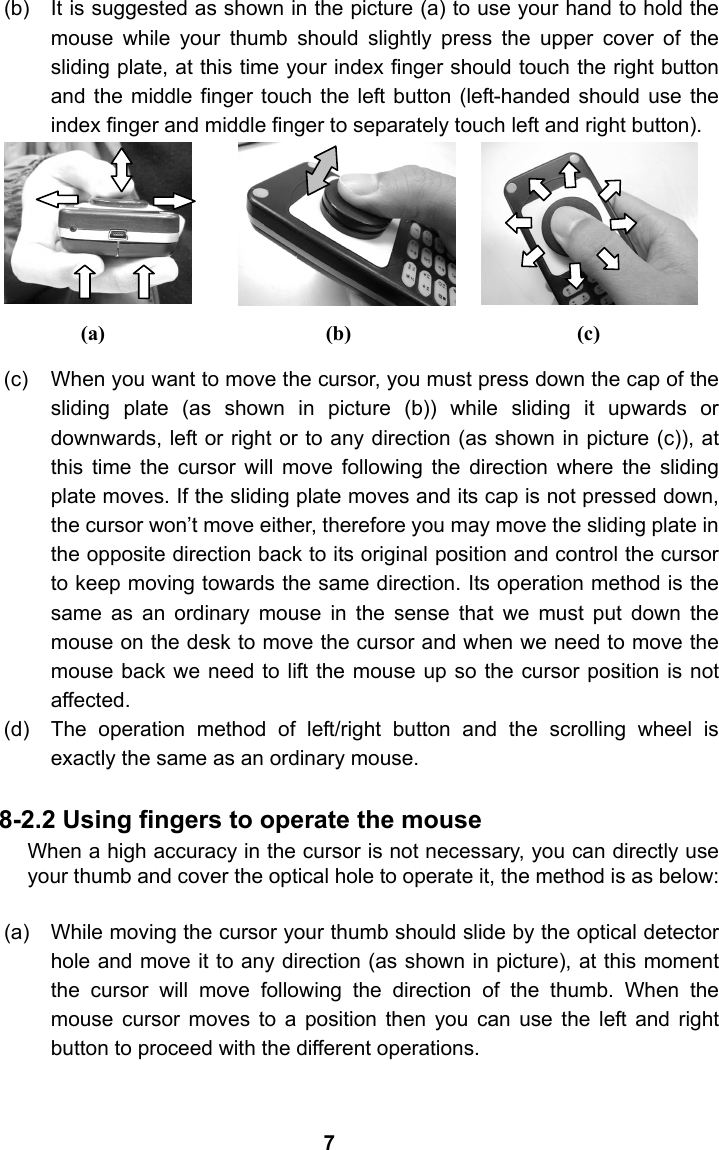 (b)  It is suggested as shown in the picture (a) to use your hand to hold the mouse while your thumb should slightly press the upper cover of the sliding plate, at this time your index finger should touch the right button and the middle finger touch the left button (left-handed should use the index finger and middle finger to separately touch left and right button).       (c)  When you want to move the cursor, you must press down the cap of the sliding plate (as shown in picture (b)) while sliding it upwards or downwards, left or right or to any direction (as shown in picture (c)), at this time the cursor will move following the direction where the sliding plate moves. If the sliding plate moves and its cap is not pressed down, the cursor won&rsquo;t move either, therefore you may move the sliding plate in the opposite direction back to its original position and control the cursor to keep moving towards the same direction. Its operation method is the same as an ordinary mouse in the sense that we must put down the mouse on the desk to move the cursor and when we need to move the mouse back we need to lift the mouse up so the cursor position is not affected. (d)  The operation method of left/right button and the scrolling wheel is exactly the same as an ordinary mouse.    8-2.2 Using fingers to operate the mouse When a high accuracy in the cursor is not necessary, you can directly use your thumb and cover the optical hole to operate it, the method is as below:   (a)  While moving the cursor your thumb should slide by the optical detector hole and move it to any direction (as shown in picture), at this moment the cursor will move following the direction of the thumb. When the mouse cursor moves to a position then you can use the left and right button to proceed with the different operations.      (c) 7(b) (a) 