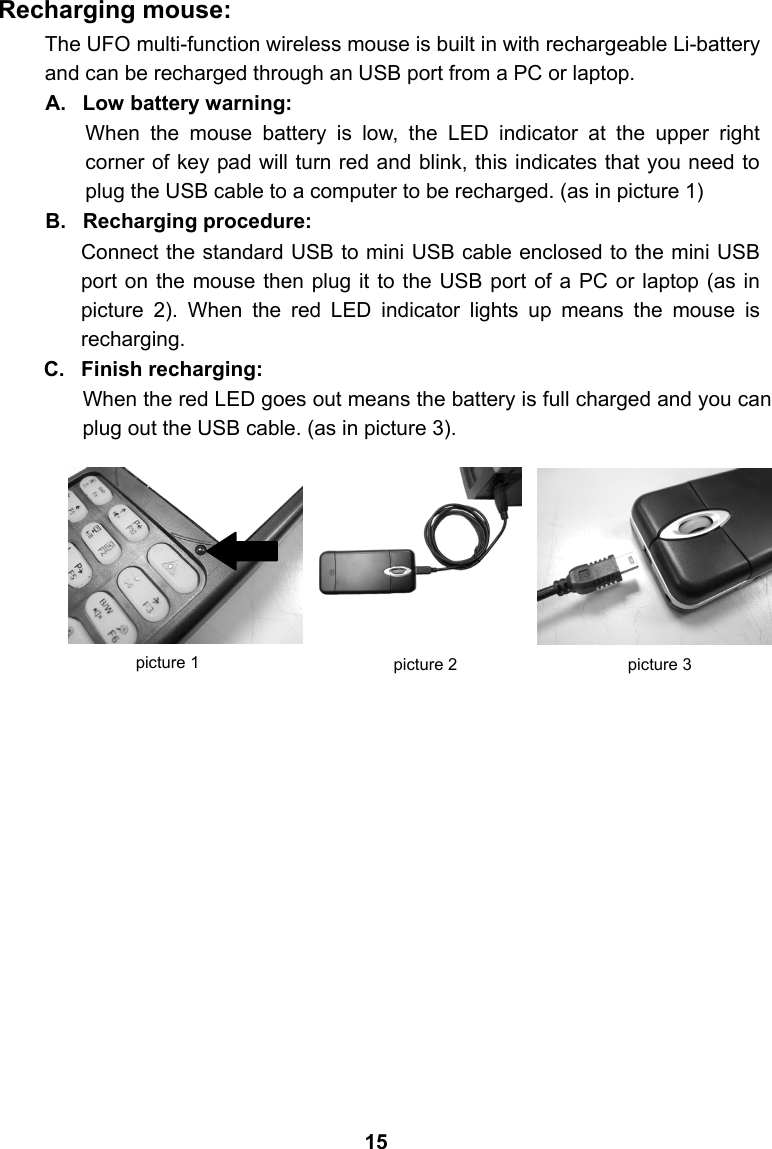 Recharging mouse: The UFO multi-function wireless mouse is built in with rechargeable Li-battery and can be recharged through an USB port from a PC or laptop. A. Low battery warning: When the mouse battery is low, the LED indicator at the upper right corner of key pad will turn red and blink, this indicates that you need to plug the USB cable to a computer to be recharged. (as in picture 1) B. Recharging procedure: Connect the standard USB to mini USB cable enclosed to the mini USB port on the mouse then plug it to the USB port of a PC or laptop (as in picture 2). When the red LED indicator lights up means the mouse is recharging. C. Finish recharging: When the red LED goes out means the battery is full charged and you can plug out the USB cable. (as in picture 3).                        picture 1  picture 2  picture 3 15 