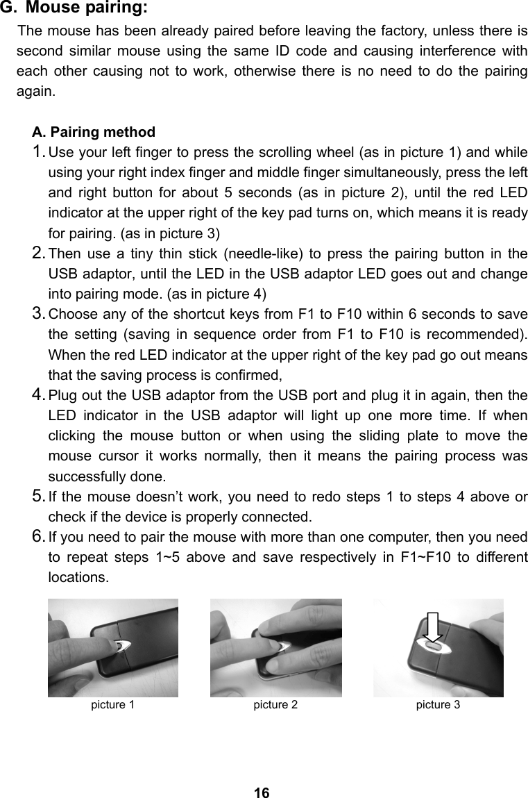 G. Mouse pairing: The mouse has been already paired before leaving the factory, unless there is second similar mouse using the same ID code and causing interference with each other causing not to work, otherwise there is no need to do the pairing again.  A. Pairing method 1. Use your left finger to press the scrolling wheel (as in picture 1) and while using your right index finger and middle finger simultaneously, press the left and right button for about 5 seconds (as in picture 2), until the red LED indicator at the upper right of the key pad turns on, which means it is ready for pairing. (as in picture 3) 2. Then use a tiny thin stick (needle-like) to press the pairing button in the USB adaptor, until the LED in the USB adaptor LED goes out and change into pairing mode. (as in picture 4) 3. Choose any of the shortcut keys from F1 to F10 within 6 seconds to save the setting (saving in sequence order from F1 to F10 is recommended). When the red LED indicator at the upper right of the key pad go out means that the saving process is confirmed,   4. Plug out the USB adaptor from the USB port and plug it in again, then the LED indicator in the USB adaptor will light up one more time. If when clicking the mouse button or when using the sliding plate to move the mouse cursor it works normally, then it means the pairing process was successfully done. 5. If the mouse doesn&rsquo;t work, you need to redo steps 1 to steps 4 above or check if the device is properly connected.   6. If you need to pair the mouse with more than one computer, then you need to repeat steps 1~5 above and save respectively in F1~F10 to different locations.           picture 1  picture 2  picture 316 