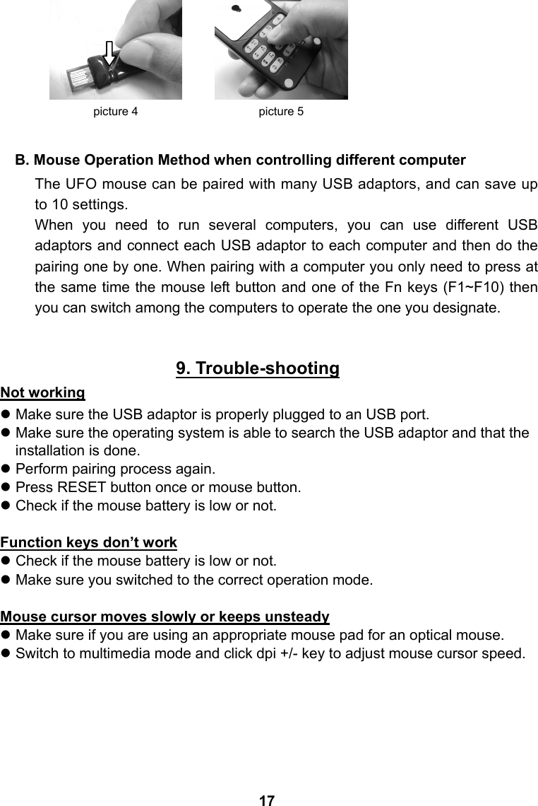       B. Mouse Operation Method when controlling different computer The UFO mouse can be paired with many USB adaptors, and can save up to 10 settings. When you need to run several computers, you can use different USB adaptors and connect each USB adaptor to each computer and then do the pairing one by one. When pairing with a computer you only need to press at the same time the mouse left button and one of the Fn keys (F1~F10) then you can switch among the computers to operate the one you designate.     9. Trouble-shooting Not working z Make sure the USB adaptor is properly plugged to an USB port. z Make sure the operating system is able to search the USB adaptor and that the installation is done. z Perform pairing process again. z Press RESET button once or mouse button. z Check if the mouse battery is low or not.  Function keys don&rsquo;t work z Check if the mouse battery is low or not. z Make sure you switched to the correct operation mode.  Mouse cursor moves slowly or keeps unsteady z Make sure if you are using an appropriate mouse pad for an optical mouse. z Switch to multimedia mode and click dpi +/- key to adjust mouse cursor speed.    picture 5 picture 4 17 