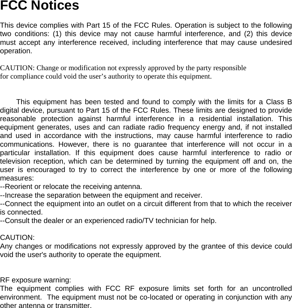 FCC Notices  This device complies with Part 15 of the FCC Rules. Operation is subject to the following two conditions: (1) this device may not cause harmful interference, and (2) this device must accept any interference received, including interference that may cause undesired operation.  CAUTION: Change or modification not expressly approved by the party responsible for compliance could void the user&rsquo;s authority to operate this equipment.           This equipment has been tested and found to comply with the limits for a Class B digital device, pursuant to Part 15 of the FCC Rules. These limits are designed to provide reasonable protection against harmful interference in a residential installation. This equipment generates, uses and can radiate radio frequency energy and, if not installed and used in accordance with the instructions, may cause harmful interference to radio communications. However, there is no guarantee that interference will not occur in a particular installation. If this equipment does cause harmful interference to radio or television reception, which can be determined by turning the equipment off and on, the user is encouraged to try to correct the interference by one or more of the following measures: --Reorient or relocate the receiving antenna. --Increase the separation between the equipment and receiver. --Connect the equipment into an outlet on a circuit different from that to which the receiver is connected. --Consult the dealer or an experienced radio/TV technician for help.  CAUTION: Any changes or modifications not expressly approved by the grantee of this device could void the user's authority to operate the equipment.    RF exposure warning: The equipment complies with FCC RF exposure limits set forth for an uncontrolled environment.  The equipment must not be co-located or operating in conjunction with any other antenna or transmitter.    