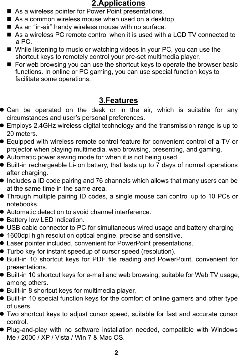 2.Applications   As a wireless pointer for Power Point presentations.   As a common wireless mouse when used on a desktop.   As an &ldquo;in-air&rdquo; handy wireless mouse with no surface.   As a wireless PC remote control when it is used with a LCD TV connected to a PC.     While listening to music or watching videos in your PC, you can use the shortcut keys to remotely control your pre-set multimedia player.   For web browsing you can use the shortcut keys to operate the browser basic functions. In online or PC gaming, you can use special function keys to facilitate some operations.  3.Features z Can be operated on the desk or in the air, which is suitable for any circumstances and user&rsquo;s personal preferences. z Employs 2.4GHz wireless digital technology and the transmission range is up to 20 meters. z Equipped with wireless remote control feature for convenient control of a TV or projector when playing multimedia, web browsing, presenting, and gaming. z Automatic power saving mode for when it is not being used. z Built-in rechargeable Li-ion battery, that lasts up to 7 days of normal operations after charging. z  Includes a ID code pairing and 76 channels which allows that many users can be at the same time in the same area. z Through multiple pairing ID codes, a single mouse can control up to 10 PCs or notebooks. z Automatic detection to avoid channel interference. z Battery low LED indication. z USB cable connector to PC for simultaneous wired usage and battery charging z 1600dpi high resolution optical engine, precise and sensitive. z Laser pointer included, convenient for PowerPoint presentations. z Turbo key for instant speedup of cursor speed (resolution). z Built-in 10 shortcut keys for PDF file reading and PowerPoint, convenient for presentations. z  Built-in 10 shortcut keys for e-mail and web browsing, suitable for Web TV usage, among others. z Built-in 8 shortcut keys for multimedia player. z Built-in 10 special function keys for the comfort of online gamers and other type of users. z Two shortcut keys to adjust cursor speed, suitable for fast and accurate cursor control. z Plug-and-play with no software installation needed, compatible with Windows Me / 2000 / XP / Vista / Win 7 &amp; Mac OS.    2