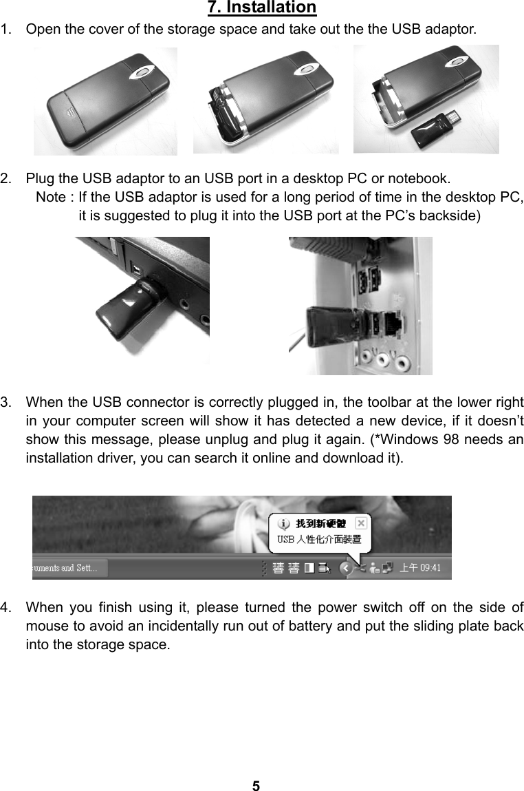 7. Installation 1.  Open the cover of the storage space and take out the the USB adaptor.        2.  Plug the USB adaptor to an USB port in a desktop PC or notebook. Note : If the USB adaptor is used for a long period of time in the desktop PC, it is suggested to plug it into the USB port at the PC&rsquo;s backside)              3.  When the USB connector is correctly plugged in, the toolbar at the lower right in your computer screen will show it has detected a new device, if it doesn&rsquo;t show this message, please unplug and plug it again. (*Windows 98 needs an installation driver, you can search it online and download it).        4.  When you finish using it, please turned the power switch off on the side of mouse to avoid an incidentally run out of battery and put the sliding plate back into the storage space.       5
