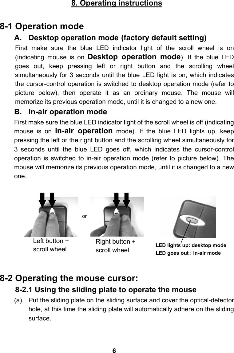 8. Operating instructions  8-1 Operation mode A.  Desktop operation mode (factory default setting) First make sure the blue LED indicator light of the scroll wheel is on (indicating mouse is on Desktop operation mode). If the blue LED goes out, keep pressing left or right button and the scrolling wheel simultaneously for 3 seconds until the blue LED light is on, which indicates the cursor-control operation is switched to desktop operation mode (refer to picture below), then operate it as an ordinary mouse. The mouse will memorize its previous operation mode, until it is changed to a new one. B.  In-air operation mode First make sure the blue LED indicator light of the scroll wheel is off (indicating mouse is on In-air operation mode). If the blue LED lights up, keep pressing the left or the right button and the scrolling wheel simultaneously for 3 seconds until the blue LED goes off, which indicates the cursor-control operation is switched to in-air operation mode (refer to picture below). The mouse will memorize its previous operation mode, until it is changed to a new one.          8-2 Operating the mouse cursor: 8-2.1 Using the sliding plate to operate the mouse (a)  Put the sliding plate on the sliding surface and cover the optical-detector hole, at this time the sliding plate will automatically adhere on the sliding surface.   LED lights up: desktop mode LED goes out : in-air mode or Left button + scroll wheel Right button + scroll wheel 6
