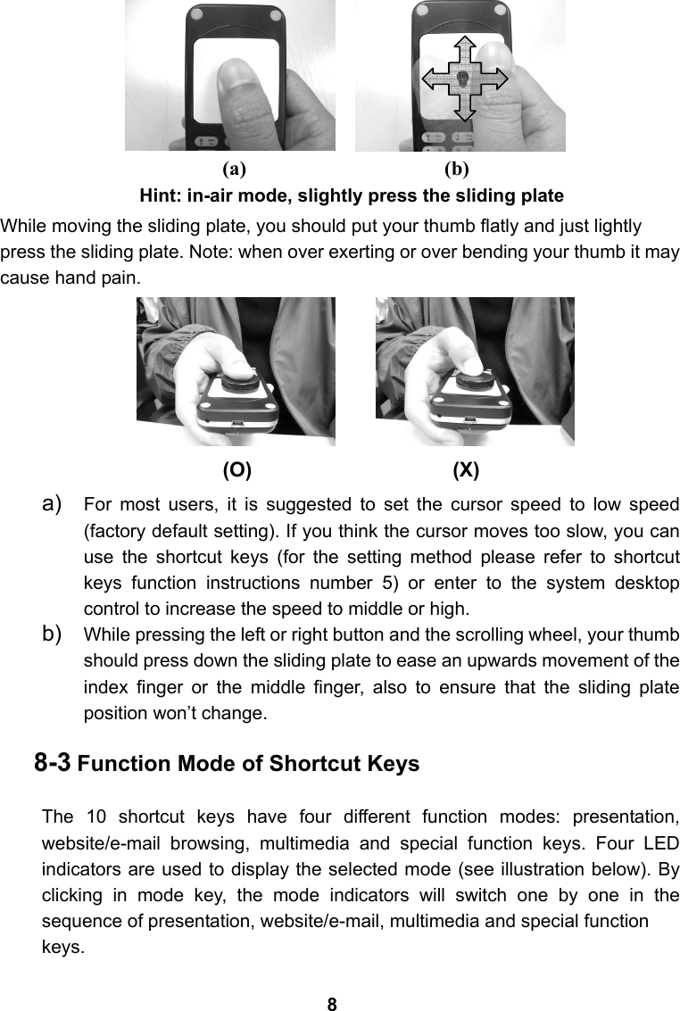                     Hint: in-air mode, slightly press the sliding plate While moving the sliding plate, you should put your thumb flatly and just lightly press the sliding plate. Note: when over exerting or over bending your thumb it may cause hand pain.       a)  For most users, it is suggested to set the cursor speed to low speed (factory default setting). If you think the cursor moves too slow, you can use the shortcut keys (for the setting method please refer to shortcut keys function instructions number 5) or enter to the system desktop control to increase the speed to middle or high.  b)  While pressing the left or right button and the scrolling wheel, your thumb should press down the sliding plate to ease an upwards movement of the index finger or the middle finger, also to ensure that the sliding plate position won&rsquo;t change.    8-3 Function Mode of Shortcut Keys  The 10 shortcut keys have four different function modes: presentation, website/e-mail browsing, multimedia and special function keys. Four LED indicators are used to display the selected mode (see illustration below). By clicking in mode key, the mode indicators will switch one by one in the sequence of presentation, website/e-mail, multimedia and special function   keys. (O) (X) (b) (a) 8