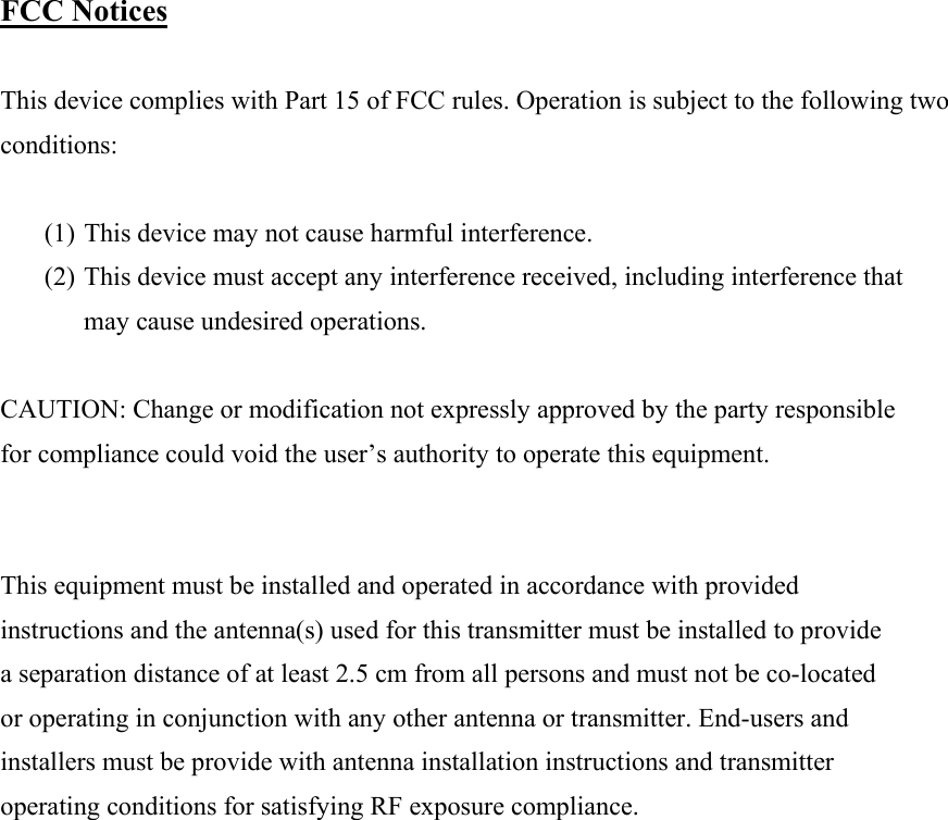  FCC Notices  This device complies with Part 15 of FCC rules. Operation is subject to the following two conditions:  (1) This device may not cause harmful interference. (2) This device must accept any interference received, including interference that may cause undesired operations.  CAUTION: Change or modification not expressly approved by the party responsible for compliance could void the user&rsquo;s authority to operate this equipment.   This equipment must be installed and operated in accordance with provided instructions and the antenna(s) used for this transmitter must be installed to provide a separation distance of at least 2.5 cm from all persons and must not be co-located or operating in conjunction with any other antenna or transmitter. End-users and installers must be provide with antenna installation instructions and transmitter operating conditions for satisfying RF exposure compliance.            