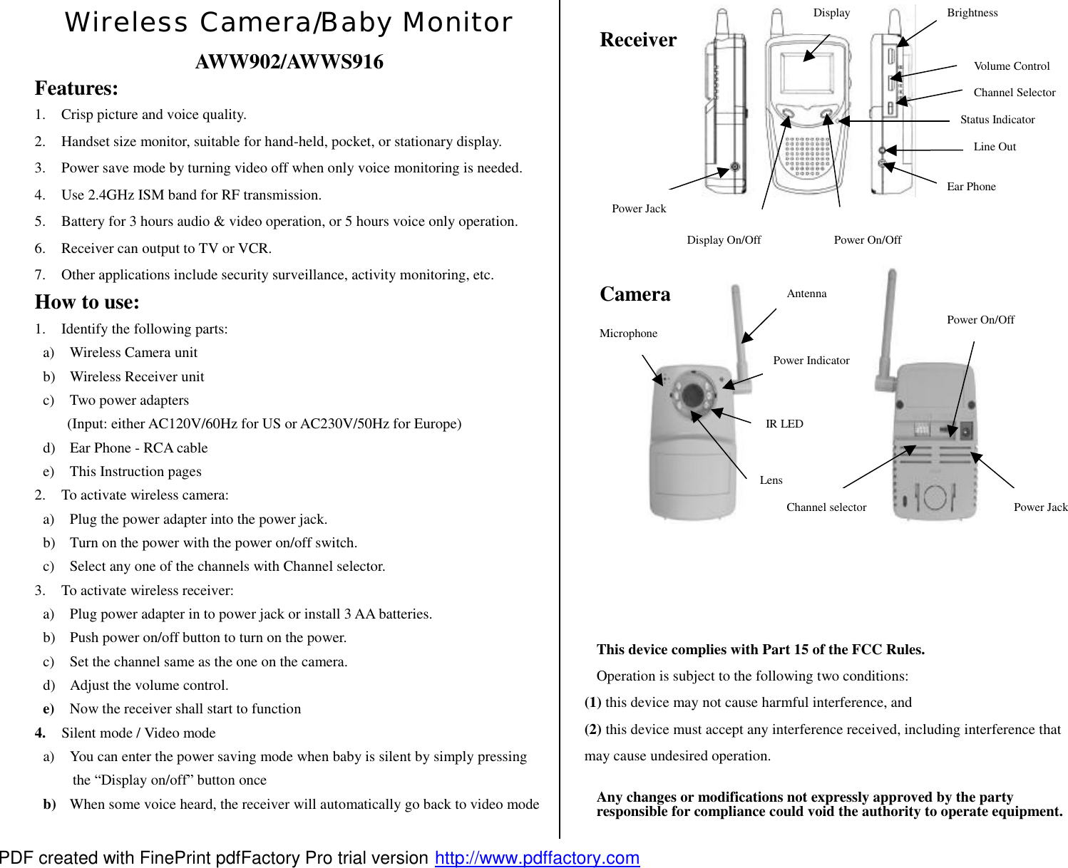 Wireless Camera/Baby Monitor AWW902/AWWS916 Features: 1. Crisp picture and voice quality. 2. Handset size monitor, suitable for hand-held, pocket, or stationary display. 3. Power save mode by turning video off when only voice monitoring is needed. 4. Use 2.4GHz ISM band for RF transmission. 5. Battery for 3 hours audio &amp; video operation, or 5 hours voice only operation. 6. Receiver can output to TV or VCR. 7. Other applications include security surveillance, activity monitoring, etc. How to use: 1. Identify the following parts: a) Wireless Camera unit b) Wireless Receiver unit c) Two power adapters (Input: either AC120V/60Hz for US or AC230V/50Hz for Europe) d) Ear Phone - RCA cable e) This Instruction pages 2. To activate wireless camera: a) Plug the power adapter into the power jack. b) Turn on the power with the power on/off switch. c) Select any one of the channels with Channel selector. 3. To activate wireless receiver: a) Plug power adapter in to power jack or install 3 AA batteries. b) Push power on/off button to turn on the power. c) Set the channel same as the one on the camera. d) Adjust the volume control. e)  Now the receiver shall start to function 4.  Silent mode / Video mode a) You can enter the power saving mode when baby is silent by simply pressing the &ldquo;Display on/off&rdquo; button once b)  When some voice heard, the receiver will automatically go back to video mode                                        This device complies with Part 15 of the FCC Rules. Operation is subject to the following two conditions: (1) this device may not cause harmful interference, and (2) this device must accept any interference received, including interference that may cause undesired operation. Any changes or modifications not expressly approved by the party responsible for compliance could void the authority to operate equipment. Power On/Off Display On/Off Brightness Volume Control Channel Selector Display Status Indicator Power Jack Line Out Ear Phone Receiver Antenna Power Indicator Lens IR LED Microphone Power Jack Power On/Off Channel selector Camera PDF created with FinePrint pdfFactory Pro trial version http://www.pdffactory.com