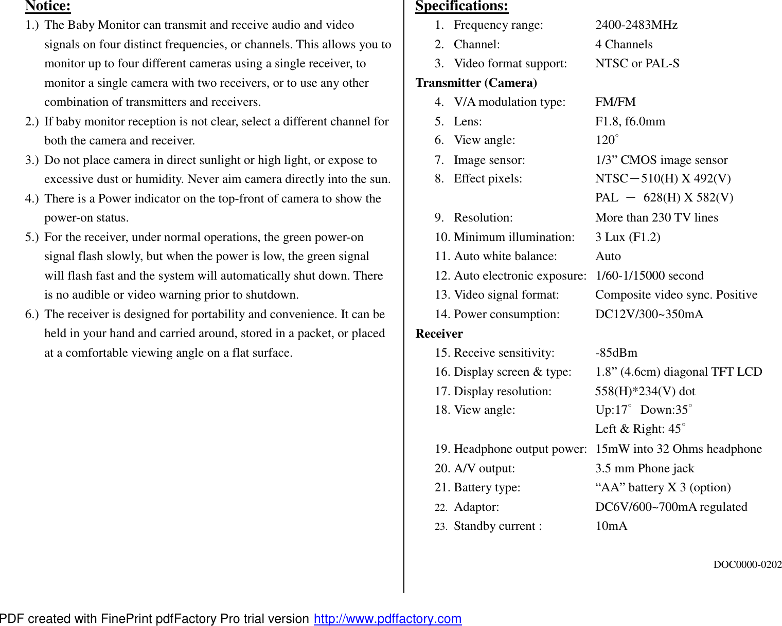 Notice: 1.) The Baby Monitor can transmit and receive audio and video signals on four distinct frequencies, or channels. This allows you to monitor up to four different cameras using a single receiver, to monitor a single camera with two receivers, or to use any other combination of transmitters and receivers. 2.) If baby monitor reception is not clear, select a different channel for both the camera and receiver. 3.) Do not place camera in direct sunlight or high light, or expose to excessive dust or humidity. Never aim camera directly into the sun. 4.) There is a Power indicator on the top-front of camera to show the power-on status. 5.) For the receiver, under normal operations, the green power-on signal flash slowly, but when the power is low, the green signal will flash fast and the system will automatically shut down. There is no audible or video warning prior to shutdown. 6.) The receiver is designed for portability and convenience. It can be held in your hand and carried around, stored in a packet, or placed at a comfortable viewing angle on a flat surface.             Specifications: 1. Frequency range:   2400-2483MHz 2. Channel:     4 Channels 3. Video format support:  NTSC or PAL-S Transmitter (Camera) 4. V/A modulation type:  FM/FM 5. Lens:     F1.8, f6.0mm 6. View angle:    120∘ 7. Image sensor:   1/3&rdquo; CMOS image sensor 8. Effect pixels:   NTSC－510(H) X 492(V) PAL  － 628(H) X 582(V) 9. Resolution:    More than 230 TV lines 10. Minimum illumination: 3 Lux (F1.2) 11. Auto white balance:  Auto 12. Auto electronic exposure: 1/60-1/15000 second 13. Video signal format:  Composite video sync. Positive 14. Power consumption:  DC12V/300~350mA Receiver 15. Receive sensitivity:  -85dBm 16. Display screen &amp; type:  1.8&rdquo; (4.6cm) diagonal TFT LCD 17. Display resolution:   558(H)*234(V) dot 18. View angle:    Up:17∘Down:35∘ Left &amp; Right: 45∘ 19. Headphone output power: 15mW into 32 Ohms headphone 20. A/V output:    3.5 mm Phone jack 21. Battery type:   &ldquo;AA&rdquo; battery X 3 (option) 22.  Adaptor:    DC6V/600~700mA regulated 23.  Standby current :   10mA  DOC0000-0202 PDF created with FinePrint pdfFactory Pro trial version http://www.pdffactory.com