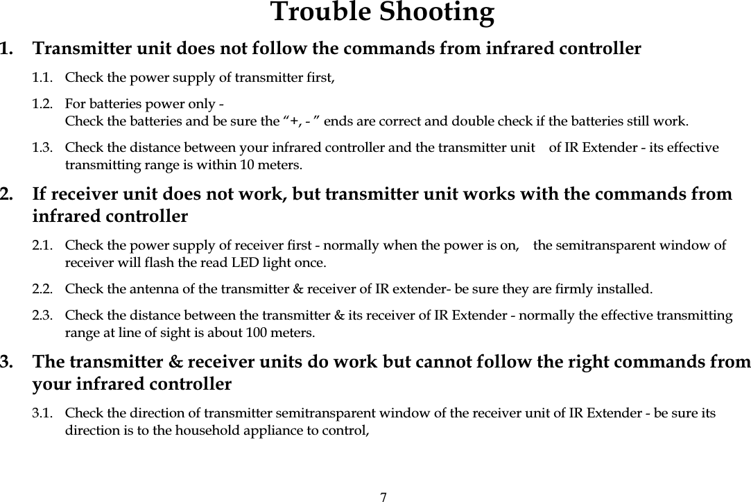Trouble Shooting 1.  Transmitter unit does not follow the commands from infrared controller 1.1.  Check the power supply of transmitter first, 1.2.  For batteries power only - Check the batteries and be sure the &ldquo;+, - &rdquo; ends are correct and double check if the batteries still work. 1.3.  Check the distance between your infrared controller and the transmitter unit    of IR Extender - its effective transmitting range is within 10 meters. 2.  If receiver unit does not work, but transmitter unit works with the commands from infrared controller 2.1.  Check the power supply of receiver first - normally when the power is on,    the semitransparent window of receiver will flash the read LED light once. 2.2.  Check the antenna of the transmitter &amp; receiver of IR extender- be sure they are firmly installed. 2.3.  Check the distance between the transmitter &amp; its receiver of IR Extender - normally the effective transmitting range at line of sight is about 100 meters. 3.  The transmitter &amp; receiver units do work but cannot follow the right commands from your infrared controller 3.1.  Check the direction of transmitter semitransparent window of the receiver unit of IR Extender - be sure its direction is to the household appliance to control, 7