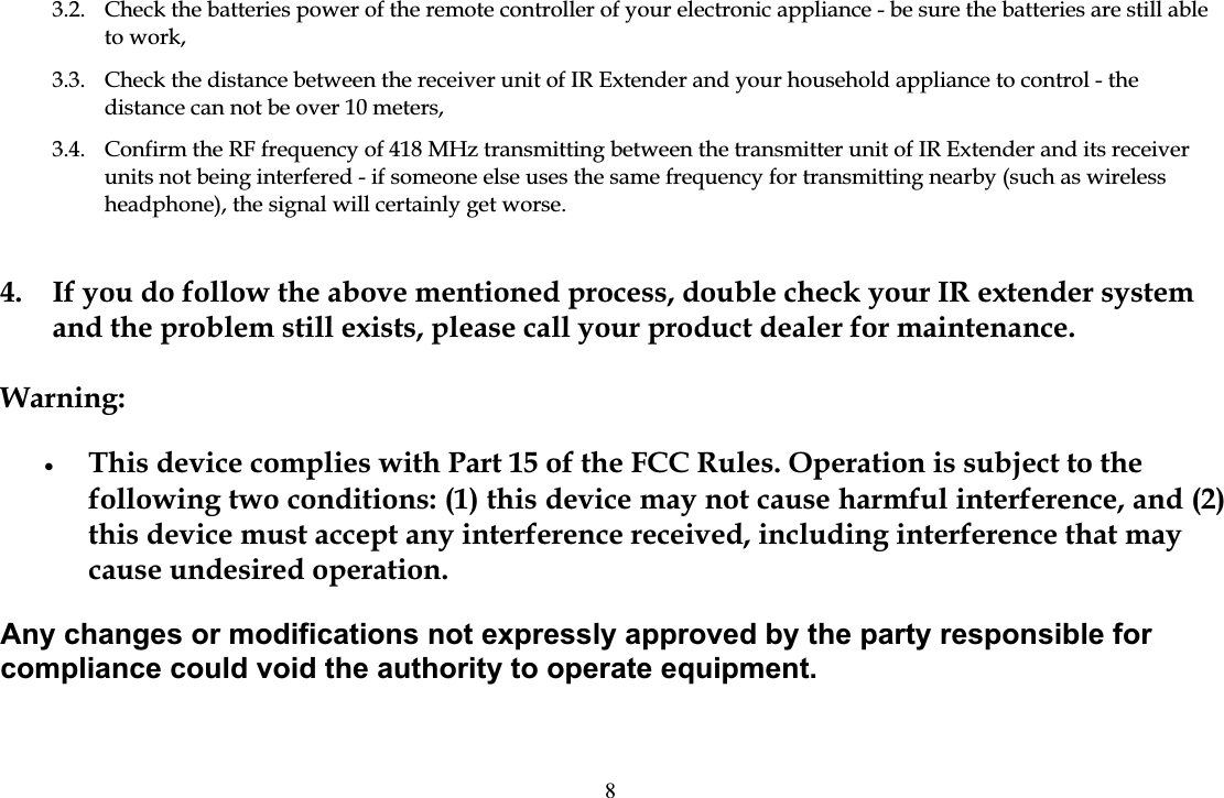 3.2.  Check the batteries power of the remote controller of your electronic appliance - be sure the batteries are still able to work, 3.3.  Check the distance between the receiver unit of IR Extender and your household appliance to control - the distance can not be over 10 meters, 3.4.  Confirm the RF frequency of 418 MHz transmitting between the transmitter unit of IR Extender and its receiver units not being interfered - if someone else uses the same frequency for transmitting nearby (such as wireless headphone), the signal will certainly get worse. 4.  If you do follow the above mentioned process, double check your IR extender system and the problem still exists, please call your product dealer for maintenance. Warning:&bull;This device complies with Part 15 of the FCC Rules. Operation is subject to the following two conditions: (1) this device may not cause harmful interference, and (2) this device must accept any interference received, including interference that may cause undesired operation. Any changes or modifications not expressly approved by the party responsible for compliance could void the authority to operate equipment. 8