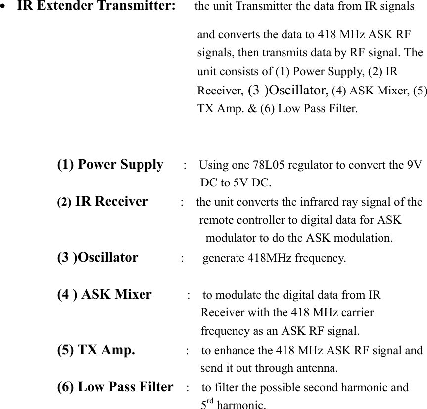  ˙  IR Extender Transmitter:      the unit Transmitter the data from IR signals and converts the data to 418 MHz ASK RF signals, then transmits data by RF signal. The unit consists of (1) Power Supply, (2) IR Receiver, (3 )Oscillator, (4) ASK Mixer, (5) TX Amp. &amp; (6) Low Pass Filter.     (1) Power Supply      :    Using one 78L05 regulator to convert the 9V DC to 5V DC. (2) IR Receiver        :    the unit converts the infrared ray signal of the                        remote controller to digital data for ASK modulator to do the ASK modulation. (3 )Oscillator      :   generate 418MHz frequency.  (4 ) ASK Mixer          :    to modulate the digital data from IR Receiver with the 418 MHz carrier frequency as an ASK RF signal.        (5) TX Amp.         :  to enhance the 418 MHz ASK RF signal and send it out through antenna. (6) Low Pass Filter    :    to filter the possible second harmonic and 5rd harmonic.    
