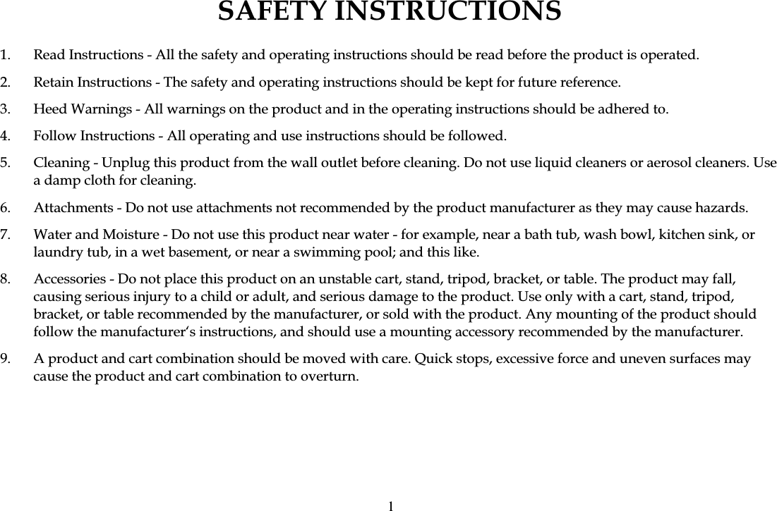 SAFETY INSTRUCTIONS 1.  Read Instructions - All the safety and operating instructions should be read before the product is operated. 2.  Retain Instructions - The safety and operating instructions should be kept for future reference. 3.  Heed Warnings - All warnings on the product and in the operating instructions should be adhered to. 4.  Follow Instructions - All operating and use instructions should be followed. 5.  Cleaning - Unplug this product from the wall outlet before cleaning. Do not use liquid cleaners or aerosol cleaners. Use a damp cloth for cleaning. 6.  Attachments - Do not use attachments not recommended by the product manufacturer as they may cause hazards. 7.  Water and Moisture - Do not use this product near water - for example, near a bath tub, wash bowl, kitchen sink, or laundry tub, in a wet basement, or near a swimming pool; and this like. 8.  Accessories - Do not place this product on an unstable cart, stand, tripod, bracket, or table. The product may fall, causing serious injury to a child or adult, and serious damage to the product. Use only with a cart, stand, tripod, bracket, or table recommended by the manufacturer, or sold with the product. Any mounting of the product should follow the manufacturer&lsquo;s instructions, and should use a mounting accessory recommended by the manufacturer. 9.  A product and cart combination should be moved with care. Quick stops, excessive force and uneven surfaces may cause the product and cart combination to overturn. 1