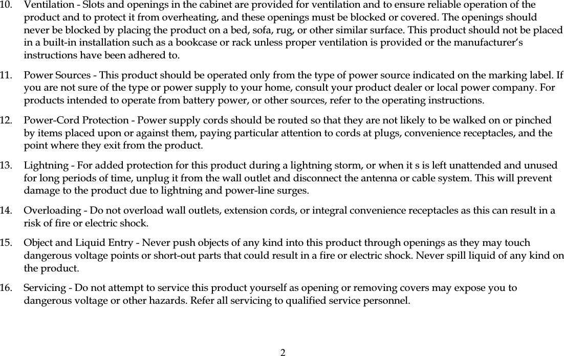 10.  Ventilation - Slots and openings in the cabinet are provided for ventilation and to ensure reliable operation of the product and to protect it from overheating, and these openings must be blocked or covered. The openings should never be blocked by placing the product on a bed, sofa, rug, or other similar surface. This product should not be placed in a built-in installation such as a bookcase or rack unless proper ventilation is provided or the manufacturer&lsquo;s instructions have been adhered to. 11.  Power Sources - This product should be operated only from the type of power source indicated on the marking label. If you are not sure of the type or power supply to your home, consult your product dealer or local power company. For products intended to operate from battery power, or other sources, refer to the operating instructions. 12.  Power-Cord Protection - Power supply cords should be routed so that they are not likely to be walked on or pinched by items placed upon or against them, paying particular attention to cords at plugs, convenience receptacles, and the point where they exit from the product. 13.  Lightning - For added protection for this product during a lightning storm, or when it s is left unattended and unused for long periods of time, unplug it from the wall outlet and disconnect the antenna or cable system. This will prevent damage to the product due to lightning and power-line surges. 14.  Overloading - Do not overload wall outlets, extension cords, or integral convenience receptacles as this can result in a risk of fire or electric shock. 15.  Object and Liquid Entry - Never push objects of any kind into this product through openings as they may touch dangerous voltage points or short-out parts that could result in a fire or electric shock. Never spill liquid of any kind on the product. 16.  Servicing - Do not attempt to service this product yourself as opening or removing covers may expose you to dangerous voltage or other hazards. Refer all servicing to qualified service personnel. 2