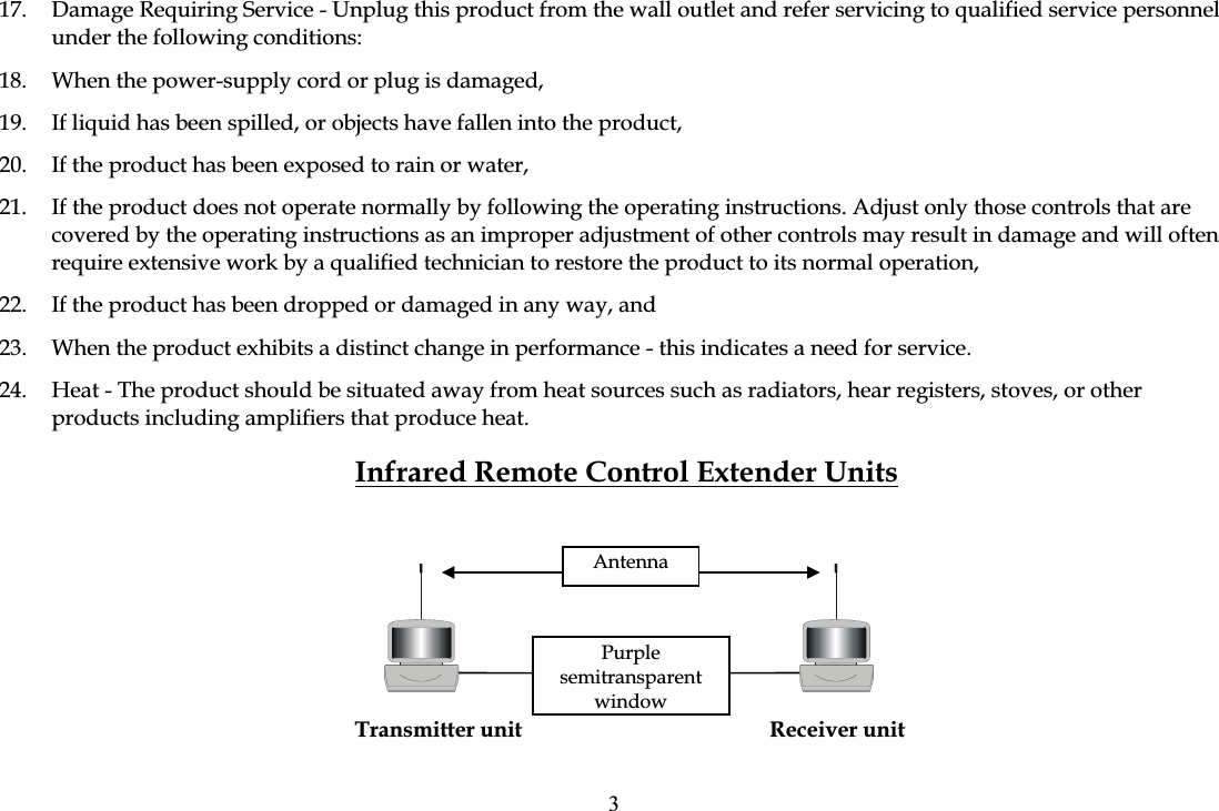 17.  Damage Requiring Service - Unplug this product from the wall outlet and refer servicing to qualified service personnel under the following conditions: 18.  When the power-supply cord or plug is damaged, 19.  If liquid has been spilled, or objects have fallen into the product, 20.  If the product has been exposed to rain or water, 21.  If the product does not operate normally by following the operating instructions. Adjust only those controls that are covered by the operating instructions as an improper adjustment of other controls may result in damage and will often require extensive work by a qualified technician to restore the product to its normal operation, 22.  If the product has been dropped or damaged in any way, and 23.  When the product exhibits a distinct change in performance - this indicates a need for service. 24.  Heat - The product should be situated away from heat sources such as radiators, hear registers, stoves, or other products including amplifiers that produce heat. Infrared Remote Control Extender Units  Transmitter unit  Receiver unit AntennaPurplesemitransparentwindow3