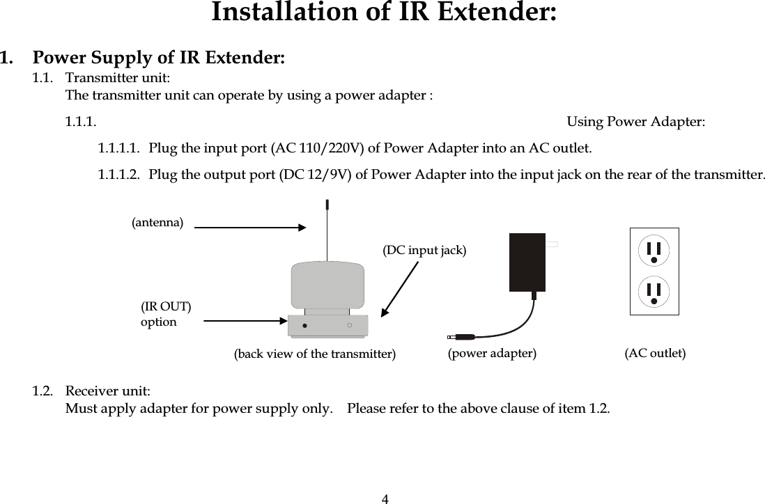 Installation of IR Extender: 1.  Power Supply of IR Extender: 1.1. Transmitter unit: The transmitter unit can operate by using a power adapter : 1.1.1. Using Power Adapter:  1.1.1.1.  Plug the input port (AC 110/220V) of Power Adapter into an AC outlet. 1.1.1.2.  Plug the output port (DC 12/9V) of Power Adapter into the input jack on the rear of the transmitter.                                     1.2. Receiver unit: Must apply adapter for power supply only.    Please refer to the above clause of item 1.2. (AC outlet)(power adapter) (DC input jack) (back view of the transmitter) (antenna)(IR OUT) option4