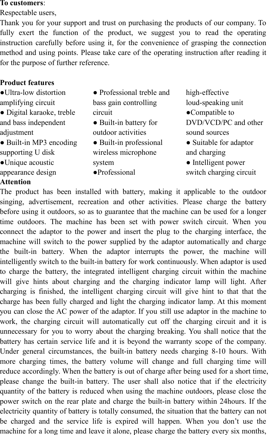 To customers:Respectable users,Thank you for your support and trust on purchasing the products of our company. Tofully exert the function of the product, we suggest you to read the operatinginstruction carefully before using it, for the convenience of grasping the connectionmethod and using points. Please take care of the operating instruction after reading itfor the purpose of further reference.Product features●Ultra-low distortionamplifying circuit● Digital karaoke, trebleand bass independentadjustment● Built-in MP3 encodingsupporting U disk●Unique acousticappearance design● Professional treble andbass gain controllingcircuit● Built-in battery foroutdoor activities● Built-in professionalwireless microphonesystem●Professionalhigh-effectiveloud-speaking unit●Compatible toDVD/VCD/PC and othersound sources● Suitable for adaptorand charging● Intelligent powerswitch charging circuitAttentionThe product has been installed with battery, making it applicable to the outdoorsinging, advertisement, recreation and other activities. Please charge the batterybefore using it outdoors, so as to guarantee that the machine can be used for a longertime outdoors. The machine has been set with power switch circuit. When youconnect the adaptor to the power and insert the plug to the charging interface, themachine will switch to the power supplied by the adaptor automatically and chargethe built-in battery. When the adaptor interrupts the power, the machine willintelligently switch to the built-in battery for work continuously. When adaptor is usedto charge the battery, the integrated intelligent charging circuit within the machinewill give hints about charging and the charging indicator lamp will light. Aftercharging is finished, the intelligent charging circuit will give hint to that that thecharge has been fully charged and light the charging indicator lamp. At this momentyou can close the AC power of the adaptor. If you still use adaptor in the machine towork, the charging circuit will automatically cut off the charging circuit and it isunnecessary for you to worry about the charging breaking. You shall notice that thebattery has certain service life and it is beyond the warranty scope of the company.Under general circumstances, the built-in battery needs charging 8-10 hours. Withmore charging times, the battery volume will change and full charging time willreduce accordingly. When the battery is out of charge after being used for a short time,please change the built-in battery. The user shall also notice that if the electricityquantity of the battery is reduced when using the machine outdoors, please close thepower switch on the rear plate and charge the built-in battery within 24hours. If theelectricity quantity of battery is totally consumed, the situation that the battery can notbe charged and the service life is expired will happen. When you don&rsquo;t use themachine for a long time and leave it alone, please charge the battery every six months,