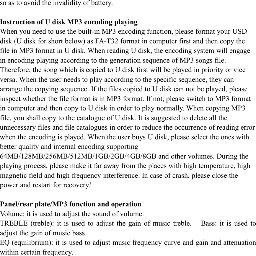 so as to avoid the invalidity of battery.Instruction of U disk MP3 encoding playingWhen you need to use the built-in MP3 encoding function, please format your USDdisk (U disk for short below) as FA-T32 format in computer first and then copy thefile in MP3 format in U disk. When reading U disk, the encoding system will engagein encoding playing according to the generation sequence of MP3 songs file.Therefore, the song which is copied to U disk first will be played in priority or viceversa. When the user needs to play according to the specific sequence, they canarrange the copying sequence. If the files copied to U disk can not be played, pleaseinspect whether the file format is in MP3 format. If not, please switch to MP3 formatin computer and then copy to U disk in order to play normally. When copying MP3file, you shall copy to the catalogue of U disk. It is suggested to delete all theunnecessary files and file catalogues in order to reduce the occurrence of reading errorwhen the encoding is played. When the user buys U disk, please select the ones withbetter quality and internal encoding supporting64MB/128MB/256MB/512MB/1GB/2GB/4GB/8GB and other volumes. During theplaying process, please make it far away from the places with high temperature, highmagnetic field and high frequency interference. In case of crash, please close thepower and restart for recovery!Panel/rear plate/MP3 function and operationVolume: it is used to adjust the sound of volume.TREBLE (treble): it is used to adjust the gain of music treble. Bass: it is used toadjust the gain of music bass.EQ (equilibrium): it is used to adjust music frequency curve and gain and attenuationwithin certain frequency.