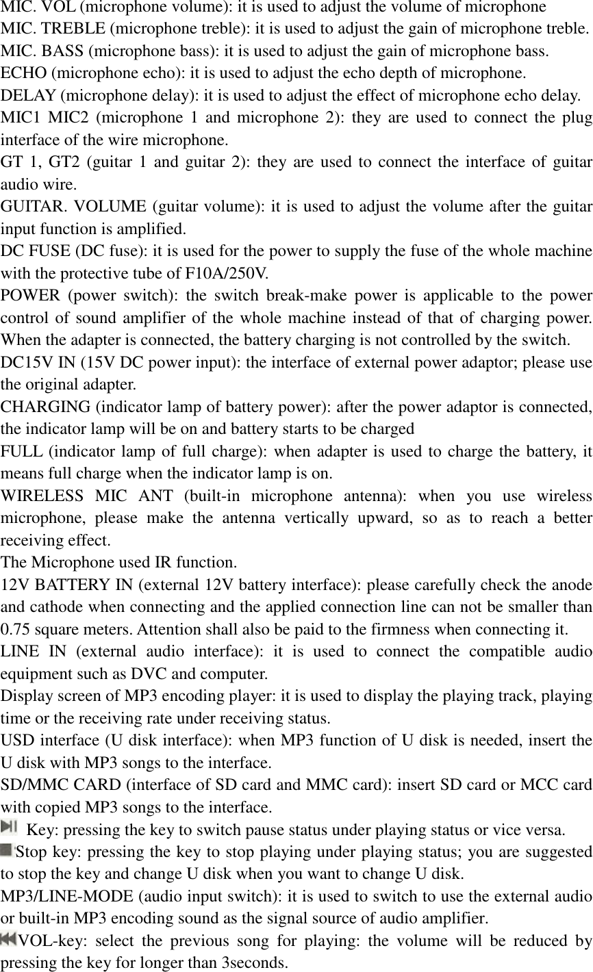 MIC. VOL (microphone volume): it is used to adjust the volume of microphone  MIC. TREBLE (microphone treble): it is used to adjust the gain of microphone treble.  MIC. BASS (microphone bass): it is used to adjust the gain of microphone bass.  ECHO (microphone echo): it is used to adjust the echo depth of microphone.  DELAY (microphone delay): it is used to adjust the effect of microphone echo delay.  MIC1 MIC2 (microphone 1 and microphone 2): they are used to connect the plug interface of the wire microphone.  GT 1, GT2 (guitar 1 and guitar 2): they are used to connect the interface of guitar audio wire.  GUITAR. VOLUME (guitar volume): it is used to adjust the volume after the guitar input function is amplified.  DC FUSE (DC fuse): it is used for the power to supply the fuse of the whole machine with the protective tube of F10A/250V.  POWER (power switch): the switch break-make power is applicable to the power control of sound amplifier of the whole machine instead of that of charging power. When the adapter is connected, the battery charging is not controlled by the switch.  DC15V IN (15V DC power input): the interface of external power adaptor; please use the original adapter.  CHARGING (indicator lamp of battery power): after the power adaptor is connected, the indicator lamp will be on and battery starts to be charged  FULL (indicator lamp of full charge): when adapter is used to charge the battery, it means full charge when the indicator lamp is on.  WIRELESS MIC ANT (built-in microphone antenna): when you use wireless microphone, please make the antenna vertically upward, so as to reach a better receiving effect.  The Microphone used IR function. 12V BATTERY IN (external 12V battery interface): please carefully check the anode and cathode when connecting and the applied connection line can not be smaller than 0.75 square meters. Attention shall also be paid to the firmness when connecting it.  LINE IN (external audio interface): it is used to connect the compatible audio equipment such as DVC and computer.  Display screen of MP3 encoding player: it is used to display the playing track, playing time or the receiving rate under receiving status.  USD interface (U disk interface): when MP3 function of U disk is needed, insert the U disk with MP3 songs to the interface.  SD/MMC CARD (interface of SD card and MMC card): insert SD card or MCC card with copied MP3 songs to the interface.   Key: pressing the key to switch pause status under playing status or vice versa.  Stop key: pressing the key to stop playing under playing status; you are suggested to stop the key and change U disk when you want to change U disk. MP3/LINE-MODE (audio input switch): it is used to switch to use the external audio or built-in MP3 encoding sound as the signal source of audio amplifier.  VOL-key: select the previous song for playing: the volume will be reduced by pressing the key for longer than 3seconds.  
