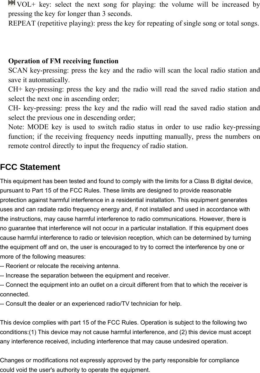 VOL+ key: select the next song for playing: the volume will be increased bypressing the key for longer than 3 seconds.REPEAT (repetitive playing): press the key for repeating of single song or total songs.Operation of FM receiving functionSCAN key-pressing: press the key and the radio will scan the local radio station andsave it automatically.CH+ key-pressing: press the key and the radio will read the saved radio station andselect the next one in ascending order;CH- key-pressing: press the key and the radio will read the saved radio station andselect the previous one in descending order;Note: MODE key is used to switch radio status in order to use radio key-pressingfunction; if the receiving frequency needs inputting manually, press the numbers onremote control directly to input the frequency of radio station.  FCC Statement This equipment has been tested and found to comply with the limits for a Class B digital device, pursuant to Part 15 of the FCC Rules. These limits are designed to provide reasonable protection against harmful interference in a residential installation. This equipment generates uses and can radiate radio frequency energy and, if not installed and used in accordance with the instructions, may cause harmful interference to radio communications. However, there is no guarantee that interference will not occur in a particular installation. If this equipment does cause harmful interference to radio or television reception, which can be determined by turning the equipment off and on, the user is encouraged to try to correct the interference by one or more of the following measures: -- Reorient or relocate the receiving antenna.     -- Increase the separation between the equipment and receiver.       -- Connect the equipment into an outlet on a circuit different from that to which the receiver is connected.   -- Consult the dealer or an experienced radio/TV technician for help.  This device complies with part 15 of the FCC Rules. Operation is subject to the following two conditions:(1) This device may not cause harmful interference, and (2) this device must accept any interference received, including interference that may cause undesired operation.  Changes or modifications not expressly approved by the party responsible for compliance could void the user's authority to operate the equipment.     