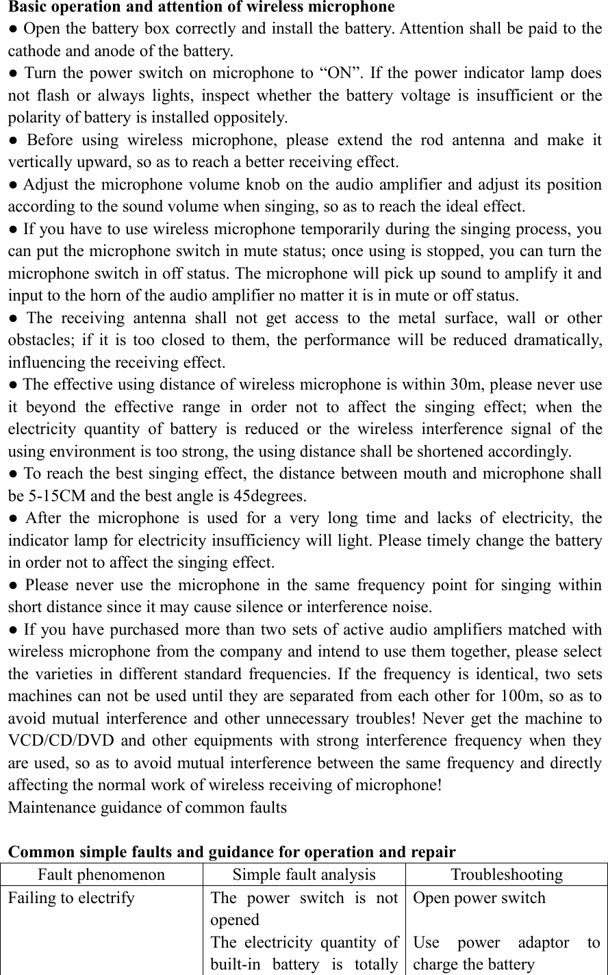 Basic operation and attention of wireless microphone● Open the battery box correctly and install the battery. Attention shall be paid to thecathode and anode of the battery.● Turn the power switch on microphone to &ldquo;ON&rdquo;. If the power indicator lamp doesnot flash or always lights, inspect whether the battery voltage is insufficient or thepolarity of battery is installed oppositely.● Before using wireless microphone, please extend the rod antenna and make itvertically upward, so as to reach a better receiving effect.● Adjust the microphone volume knob on the audio amplifier and adjust its positionaccording to the sound volume when singing, so as to reach the ideal effect.● If you have to use wireless microphone temporarily during the singing process, youcan put the microphone switch in mute status; once using is stopped, you can turn themicrophone switch in off status. The microphone will pick up sound to amplify it andinput to the horn of the audio amplifier no matter it is in mute or off status.● The receiving antenna shall not get access to the metal surface, wall or otherobstacles; if it is too closed to them, the performance will be reduced dramatically,influencing the receiving effect.● The effective using distance of wireless microphone is within 30m, please never useit beyond the effective range in order not to affect the singing effect; when theelectricity quantity of battery is reduced or the wireless interference signal of theusing environment is too strong, the using distance shall be shortened accordingly.● To reach the best singing effect, the distance between mouth and microphone shallbe 5-15CM and the best angle is 45degrees.● After the microphone is used for a very long time and lacks of electricity, theindicator lamp for electricity insufficiency will light. Please timely change the batteryin order not to affect the singing effect.● Please never use the microphone in the same frequency point for singing withinshort distance since it may cause silence or interference noise.● If you have purchased more than two sets of active audio amplifiers matched withwireless microphone from the company and intend to use them together, please selectthe varieties in different standard frequencies. If the frequency is identical, two setsmachines can not be used until they are separated from each other for 100m, so as toavoid mutual interference and other unnecessary troubles! Never get the machine toVCD/CD/DVD and other equipments with strong interference frequency when theyare used, so as to avoid mutual interference between the same frequency and directlyaffecting the normal work of wireless receiving of microphone!Maintenance guidance of common faultsCommon simple faults and guidance for operation and repairFault phenomenonSimple fault analysisTroubleshootingFailing to electrifyThe power switch is notopenedThe electricity quantity ofbuilt-in battery is totallyOpen power switchUse power adaptor tocharge the battery