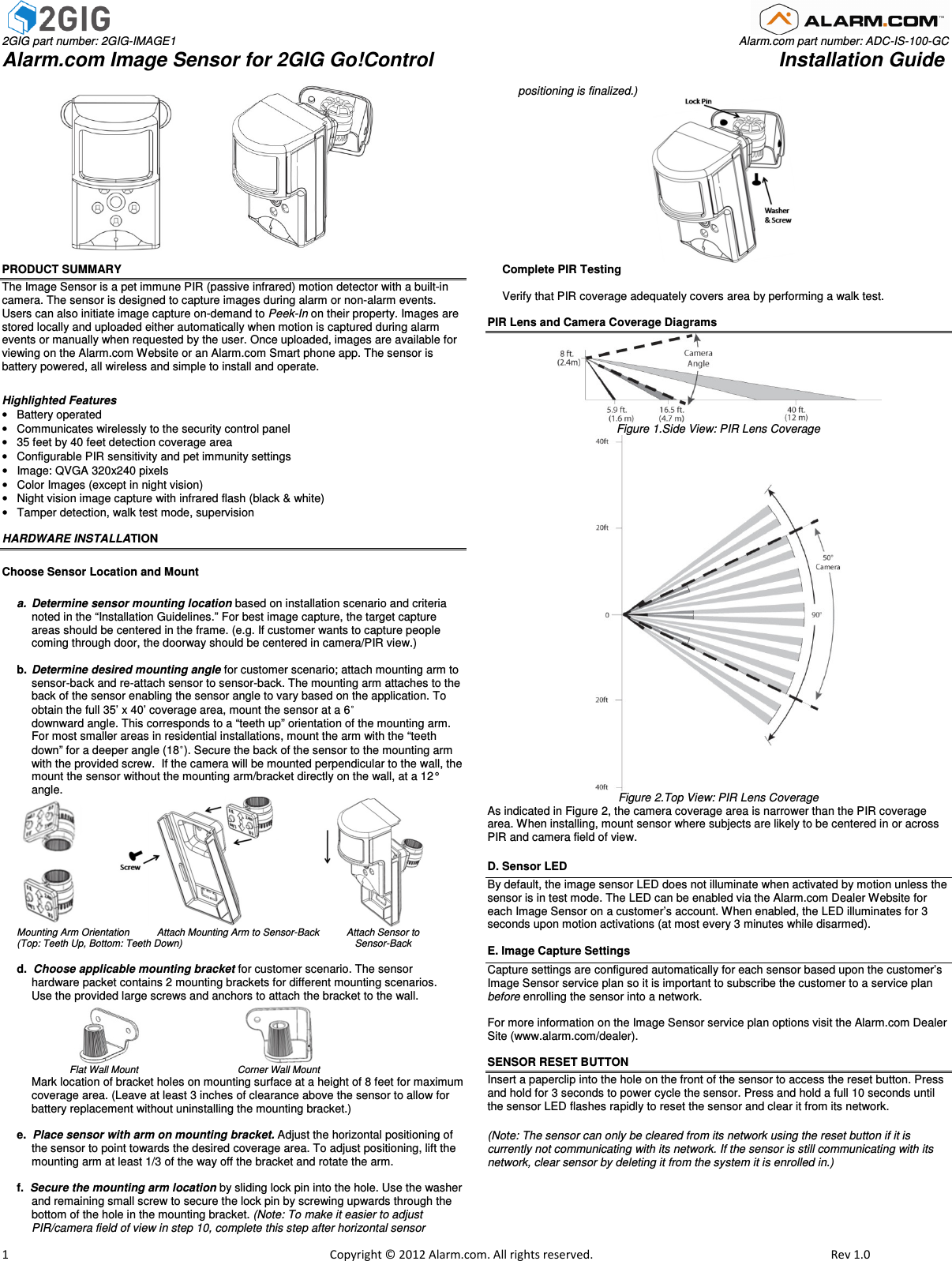  2GIG part number: 2GIG-IMAGE1                                                                                                                                                                                Alarm.com part number: ADC-IS-100-GC Alarm.com Image Sensor for 2GIG Go!Control                                                               Installation Guide                         1                                                                                                            Copyright © 2012 Alarm.com. All rights reserved.     Rev 1.0                                     PRODUCT SUMMARY The Image Sensor is a pet immune PIR (passive infrared) motion detector with a built-in camera. The sensor is designed to capture images during alarm or non-alarm events. Users can also initiate image capture on-demand to Peek-In on their property. Images are stored locally and uploaded either automatically when motion is captured during alarm events or manually when requested by the user. Once uploaded, images are available for viewing on the Alarm.com Website or an Alarm.com Smart phone app. The sensor is battery powered, all wireless and simple to install and operate.    Highlighted Features •  Battery operated  •  Communicates wirelessly to the security control panel •  35 feet by 40 feet detection coverage area •  Configurable PIR sensitivity and pet immunity settings  •  Image: QVGA 320x240 pixels  •  Color Images (except in night vision) •  Night vision image capture with infrared flash (black &amp; white) •  Tamper detection, walk test mode, supervision  HARDWARE INSTALLATION  Choose Sensor Location and Mount  a.  Determine sensor mounting location based on installation scenario and criteria noted in the “Installation Guidelines.” For best image capture, the target capture areas should be centered in the frame. (e.g. If customer wants to capture people coming through door, the doorway should be centered in camera/PIR view.)  b.  Determine desired mounting angle for customer scenario; attach mounting arm to sensor-back and re-attach sensor to sensor-back. The mounting arm attaches to the back of the sensor enabling the sensor angle to vary based on the application. To obtain the full 35’ x 40’ coverage area, mount the sensor at a 6˚  downward angle. This corresponds to a “teeth up” orientation of the mounting arm.  For most smaller areas in residential installations, mount the arm with the “teeth down” for a deeper angle (18˚). Secure the back of the sensor to the mounting arm with the provided screw.  If the camera will be mounted perpendicular to the wall, the mount the sensor without the mounting arm/bracket directly on the wall, at a 12° angle.                             Mounting Arm Orientation          Attach Mounting Arm to Sensor-Back          Attach Sensor to  (Top: Teeth Up, Bottom: Teeth Down)                                                               Sensor-Back  d.  Choose applicable mounting bracket for customer scenario. The sensor  hardware packet contains 2 mounting brackets for different mounting scenarios.  Use the provided large screws and anchors to attach the bracket to the wall.                                                                                Flat Wall Mount                       Corner Wall Mount  Mark location of bracket holes on mounting surface at a height of 8 feet for maximum coverage area. (Leave at least 3 inches of clearance above the sensor to allow for battery replacement without uninstalling the mounting bracket.)    e.  Place sensor with arm on mounting bracket. Adjust the horizontal positioning of the sensor to point towards the desired coverage area. To adjust positioning, lift the mounting arm at least 1/3 of the way off the bracket and rotate the arm.  f.  Secure the mounting arm location by sliding lock pin into the hole. Use the washer and remaining small screw to secure the lock pin by screwing upwards through the bottom of the hole in the mounting bracket. (Note: To make it easier to adjust PIR/camera field of view in step 10, complete this step after horizontal sensor       positioning is finalized.)                                                    Complete PIR Testing   Verify that PIR coverage adequately covers area by performing a walk test.  PIR Lens and Camera Coverage Diagrams  Figure 1.Side View: PIR Lens Coverage  Figure 2.Top View: PIR Lens Coverage  As indicated in Figure 2, the camera coverage area is narrower than the PIR coverage area. When installing, mount sensor where subjects are likely to be centered in or across PIR and camera field of view. D. Sensor LED By default, the image sensor LED does not illuminate when activated by motion unless the sensor is in test mode. The LED can be enabled via the Alarm.com Dealer Website for each Image Sensor on a customer’s account. When enabled, the LED illuminates for 3 seconds upon motion activations (at most every 3 minutes while disarmed).  E. Image Capture Settings Capture settings are configured automatically for each sensor based upon the customer’s Image Sensor service plan so it is important to subscribe the customer to a service plan before enrolling the sensor into a network.    For more information on the Image Sensor service plan options visit the Alarm.com Dealer Site (www.alarm.com/dealer).  SENSOR RESET BUTTON  Insert a paperclip into the hole on the front of the sensor to access the reset button. Press and hold for 3 seconds to power cycle the sensor. Press and hold a full 10 seconds until the sensor LED flashes rapidly to reset the sensor and clear it from its network.  (Note: The sensor can only be cleared from its network using the reset button if it is currently not communicating with its network. If the sensor is still communicating with its network, clear sensor by deleting it from the system it is enrolled in.) 