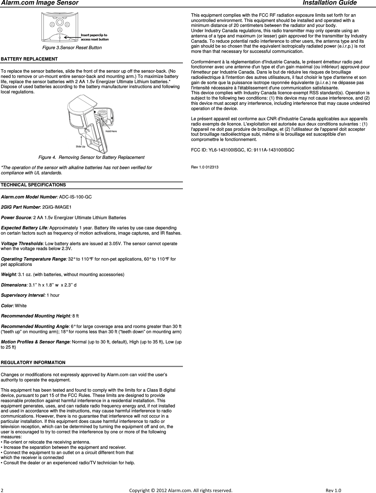 Alarm.com Image Sensor     Installation Guide     2                                                                                                            Copyright © 2012 Alarm.com. All rights reserved.     Rev 1.0                                                              Figure 3.Sensor Reset Button BATTERY REPLACEMENT  To replace the sensor batteries, slide the front of the sensor up off the sensor-back. (No need to remove or un-mount entire sensor-back and mounting arm.) To maximize battery life, replace the sensor batteries with 2 AA 1.5v Energizer Ultimate Lithium batteries.* Dispose of used batteries according to the battery manufacturer instructions and following local regulations.  Figure 4.  Removing Sensor for Battery Replacement  *The operation of the sensor with alkaline batteries has not been verified for  compliance with UL standards.                                 TECHNICAL SPECIFICATIONS  Alarm.com Model Number: ADC-IS-100-GC  2GIG Part Number: 2GIG-IMAGE1  Power Source: 2 AA 1.5v Energizer Ultimate Lithium Batteries  Expected Battery Life: Approximately 1 year. Battery life varies by use case depending on certain factors such as frequency of motion activations, image captures, and IR flashes.  Voltage Thresholds: Low battery alerts are issued at 3.05V. The sensor cannot operate when the voltage reads below 2.3V.  Operating Temperature Range: 32° to 110°F for non-pet applications, 60° to 110°F for pet applications  Weight: 3.1 oz. (with batteries, without mounting accessories)  Dimensions: 3.1’’ h x 1.8’’ w  x 2.3’’ d  Supervisory Interval: 1 hour  Color: White  Recommended Mounting Height: 8 ft   Recommended Mounting Angle: 6° for large coverage area and rooms greater than 30 ft (“teeth up” on mounting arm); 18° for rooms less than 30 ft (“teeth down” on mounting arm)  Motion Profiles &amp; Sensor Range: Normal (up to 30 ft, default), High (up to 35 ft), Low (up to 25 ft)                                   REGULATORY INFORMATION  Changes or modifications not expressly approved by Alarm.com can void the user’s authority to operate the equipment.  This equipment has been tested and found to comply with the limits for a Class B digital device, pursuant to part 15 of the FCC Rules. These limits are designed to provide reasonable protection against harmful interference in a residential installation. This equipment generates, uses, and can radiate radio frequency energy and, if not installed and used in accordance with the instructions, may cause harmful interference to radio communications. However, there is no guarantee that interference will not occur in a particular installation. If this equipment does cause harmful interference to radio or television reception, which can be determined by turning the equipment off and on, the user is encouraged to try to correct the interference by one or more of the following measures: • Re-orient or relocate the receiving antenna. • Increase the separation between the equipment and receiver. • Connect the equipment to an outlet on a circuit different from that which the receiver is connected • Consult the dealer or an experienced radio/TV technician for help.  This equipment complies with the FCC RF radiation exposure limits set forth for an uncontrolled environment. This equipment should be installed and operated with a minimum distance of 20 centimeters between the radiator and your body. Under Industry Canada regulations, this radio transmitter may only operate using an antenna of a type and maximum (or lesser) gain approved for the transmitter by Industry Canada. To reduce potential radio interference to other users, the antenna type and its gain should be so chosen that the equivalent isotropically radiated power (e.i.r.p.) is not more than that necessary for successful communication.  Conformément à la réglementation d&apos;Industrie Canada, le présent émetteur radio peut fonctionner avec une antenne d&apos;un type et d&apos;un gain maximal (ou inférieur) approuvé pour l&apos;émetteur par Industrie Canada. Dans le but de réduire les risques de brouillage radioélectrique à l&apos;intention des autres utilisateurs, il faut choisir le type d&apos;antenne et son gain de sorte que la puissance isotrope rayonnée équivalente (p.i.r.e.) ne dépasse pas l&apos;intensité nécessaire à l&apos;établissement d&apos;une communication satisfaisante. This device complies with Industry Canada licence-exempt RSS standard(s). Operation is subject to the following two conditions: (1) this device may not cause interference, and (2) this device must accept any interference, including interference that may cause undesired operation of the device.  Le présent appareil est conforme aux CNR d&apos;Industrie Canada applicables aux appareils radio exempts de licence. L&apos;exploitation est autorisée aux deux conditions suivantes : (1) l&apos;appareil ne doit pas produire de brouillage, et (2) l&apos;utilisateur de l&apos;appareil doit accepter tout brouillage radioélectrique subi, même si le brouillage est susceptible d&apos;en compromettre le fonctionnement.  FCC ID: YL6-143100ISGC, IC: 9111A-143100ISGC  Rev 1.0 012313   