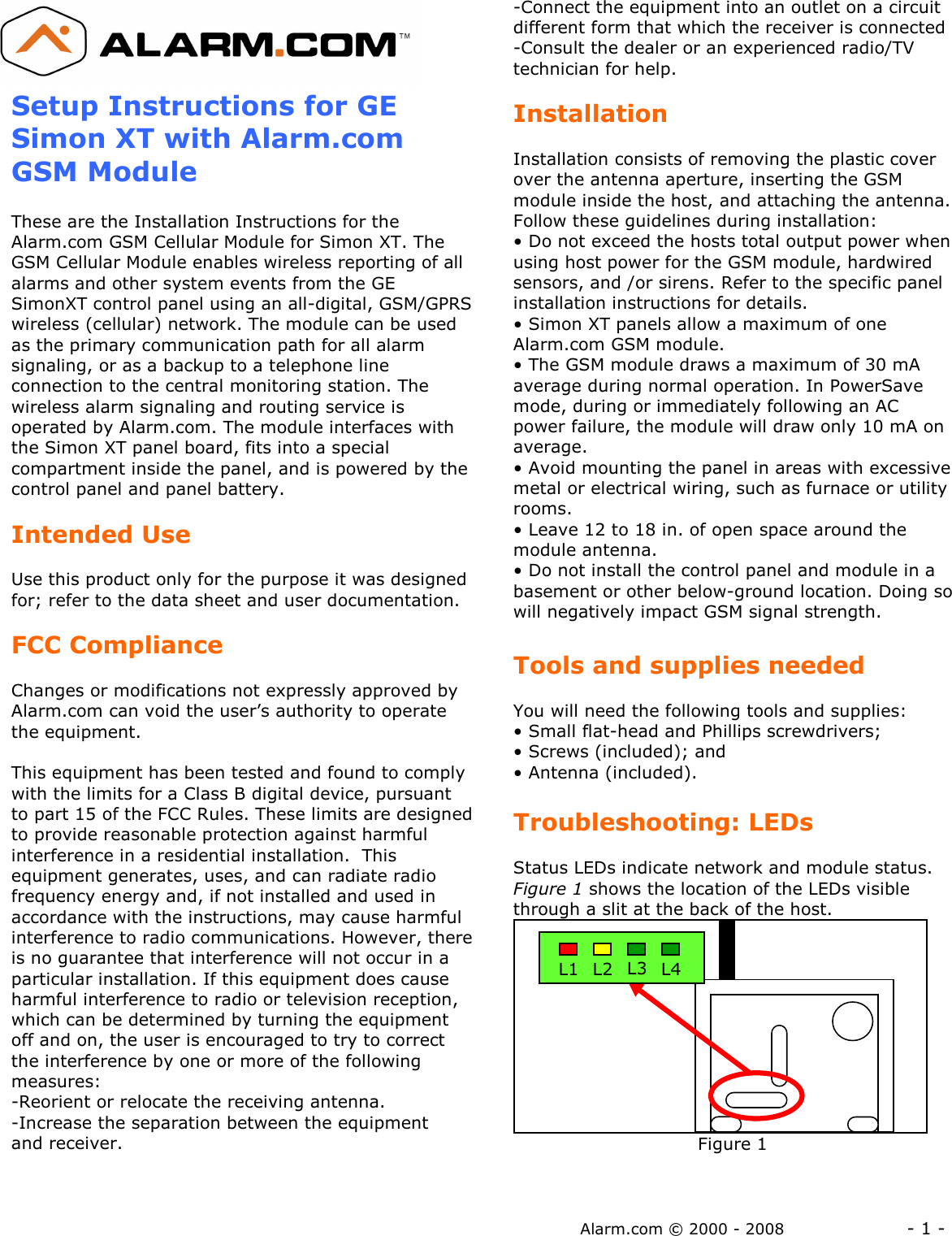 Alarm.com © 2000 - 2008                  - 1 -  Setup Instructions for GE Simon XT with Alarm.com GSM Module  These are the Installation Instructions for the Alarm.com GSM Cellular Module for Simon XT. The GSM Cellular Module enables wireless reporting of all alarms and other system events from the GE SimonXT control panel using an all-digital, GSM/GPRS wireless (cellular) network. The module can be used as the primary communication path for all alarm signaling, or as a backup to a telephone line connection to the central monitoring station. The wireless alarm signaling and routing service is operated by Alarm.com. The module interfaces with the Simon XT panel board, fits into a special compartment inside the panel, and is powered by the control panel and panel battery.  Intended Use  Use this product only for the purpose it was designed for; refer to the data sheet and user documentation.    FCC Compliance  Changes or modifications not expressly approved by Alarm.com can void the user’s authority to operate the equipment.  This equipment has been tested and found to comply with the limits for a Class B digital device, pursuant to part 15 of the FCC Rules. These limits are designed to provide reasonable protection against harmful interference in a residential installation.  This equipment generates, uses, and can radiate radio frequency energy and, if not installed and used in accordance with the instructions, may cause harmful interference to radio communications. However, there is no guarantee that interference will not occur in a particular installation. If this equipment does cause harmful interference to radio or television reception, which can be determined by turning the equipment off and on, the user is encouraged to try to correct the interference by one or more of the following measures:  -Reorient or relocate the receiving antenna. -Increase the separation between the equipment and receiver. -Connect the equipment into an outlet on a circuit different form that which the receiver is connected -Consult the dealer or an experienced radio/TV technician for help.  Installation  Installation consists of removing the plastic cover over the antenna aperture, inserting the GSM module inside the host, and attaching the antenna.  Follow these guidelines during installation: • Do not exceed the hosts total output power when using host power for the GSM module, hardwired sensors, and /or sirens. Refer to the specific panel installation instructions for details. • Simon XT panels allow a maximum of one Alarm.com GSM module. • The GSM module draws a maximum of 30 mA average during normal operation. In PowerSave mode, during or immediately following an AC power failure, the module will draw only 10 mA on average. • Avoid mounting the panel in areas with excessive metal or electrical wiring, such as furnace or utility rooms. • Leave 12 to 18 in. of open space around the module antenna. • Do not install the control panel and module in a basement or other below-ground location. Doing so will negatively impact GSM signal strength.  Tools and supplies needed  You will need the following tools and supplies: • Small flat-head and Phillips screwdrivers; • Screws (included); and • Antenna (included).  Troubleshooting: LEDs  Status LEDs indicate network and module status. Figure 1 shows the location of the LEDs visible through a slit at the back of the host.                                 Figure 1  L1 L2 L3 L4 