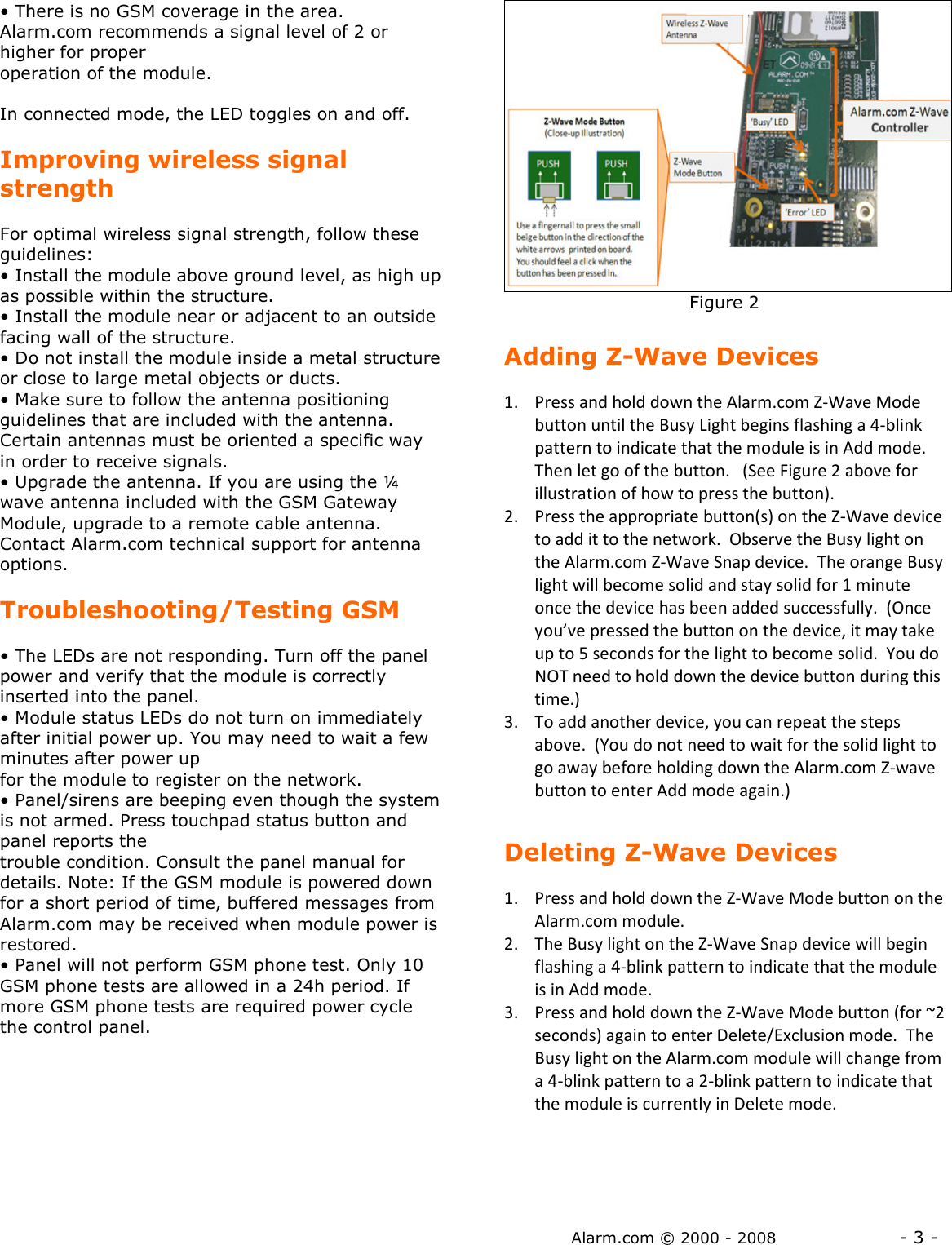 Alarm.com © 2000 - 2008                  - 3 - • There is no GSM coverage in the area.  Alarm.com recommends a signal level of 2 or higher for proper operation of the module.   In connected mode, the LED toggles on and off.  Improving wireless signal strength  For optimal wireless signal strength, follow these guidelines: • Install the module above ground level, as high up as possible within the structure. • Install the module near or adjacent to an outside facing wall of the structure. • Do not install the module inside a metal structure or close to large metal objects or ducts. • Make sure to follow the antenna positioning guidelines that are included with the antenna. Certain antennas must be oriented a specific way in order to receive signals. • Upgrade the antenna. If you are using the ¼ wave antenna included with the GSM Gateway Module, upgrade to a remote cable antenna. Contact Alarm.com technical support for antenna options.   Troubleshooting/Testing GSM  • The LEDs are not responding. Turn off the panel power and verify that the module is correctly inserted into the panel. • Module status LEDs do not turn on immediately after initial power up. You may need to wait a few minutes after power up for the module to register on the network.  • Panel/sirens are beeping even though the system is not armed. Press touchpad status button and panel reports the trouble condition. Consult the panel manual for details. Note: If the GSM module is powered down for a short period of time, buffered messages from Alarm.com may be received when module power is restored. • Panel will not perform GSM phone test. Only 10 GSM phone tests are allowed in a 24h period. If more GSM phone tests are required power cycle the control panel.                                     Figure 2  Adding Z-Wave Devices  1. Press and hold down the Alarm.com Z-Wave Mode button until the Busy Light begins flashing a 4-blink pattern to indicate that the module is in Add mode.  Then let go of the button.   (See Figure 2 above for illustration of how to press the button). 2. Press the appropriate button(s) on the Z-Wave device to add it to the network.  Observe the Busy light on the Alarm.com Z-Wave Snap device.  The orange Busy light will become solid and stay solid for 1 minute once the device has been added successfully.  (Once you’ve pressed the button on the device, it may take up to 5 seconds for the light to become solid.  You do NOT need to hold down the device button during this time.) 3. To add another device, you can repeat the steps above.  (You do not need to wait for the solid light to go away before holding down the Alarm.com Z-wave button to enter Add mode again.)  Deleting Z-Wave Devices  1. Press and hold down the Z-Wave Mode button on the Alarm.com module.  2. The Busy light on the Z-Wave Snap device will begin flashing a 4-blink pattern to indicate that the module is in Add mode.   3. Press and hold down the Z-Wave Mode button (for ~2 seconds) again to enter Delete/Exclusion mode.  The Busy light on the Alarm.com module will change from a 4-blink pattern to a 2-blink pattern to indicate that the module is currently in Delete mode.   