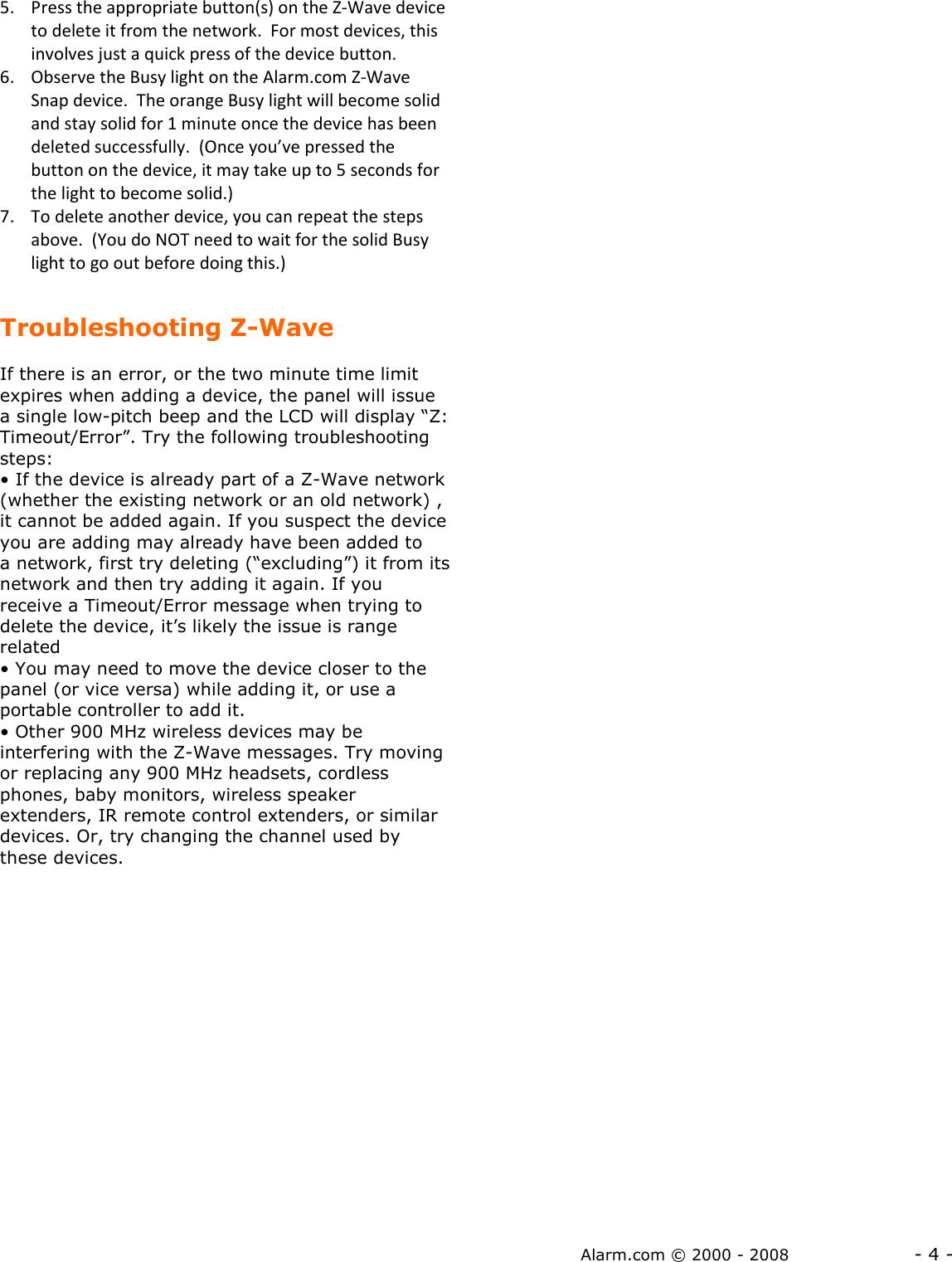 Alarm.com © 2000 - 2008                  - 4 - 5. Press the appropriate button(s) on the Z-Wave device to delete it from the network.  For most devices, this involves just a quick press of the device button.  6. Observe the Busy light on the Alarm.com Z-Wave Snap device.  The orange Busy light will become solid and stay solid for 1 minute once the device has been deleted successfully.  (Once you’ve pressed the button on the device, it may take up to 5 seconds for the light to become solid.) 7. To delete another device, you can repeat the steps above.  (You do NOT need to wait for the solid Busy light to go out before doing this.)  Troubleshooting Z-Wave  If there is an error, or the two minute time limit expires when adding a device, the panel will issue a single low-pitch beep and the LCD will display “Z: Timeout/Error”. Try the following troubleshooting steps: • If the device is already part of a Z-Wave network (whether the existing network or an old network) , it cannot be added again. If you suspect the device you are adding may already have been added to a network, first try deleting (“excluding”) it from its network and then try adding it again. If you receive a Timeout/Error message when trying to delete the device, it’s likely the issue is range related • You may need to move the device closer to the panel (or vice versa) while adding it, or use a portable controller to add it.  • Other 900 MHz wireless devices may be interfering with the Z-Wave messages. Try moving or replacing any 900 MHz headsets, cordless phones, baby monitors, wireless speaker extenders, IR remote control extenders, or similar devices. Or, try changing the channel used by these devices. 