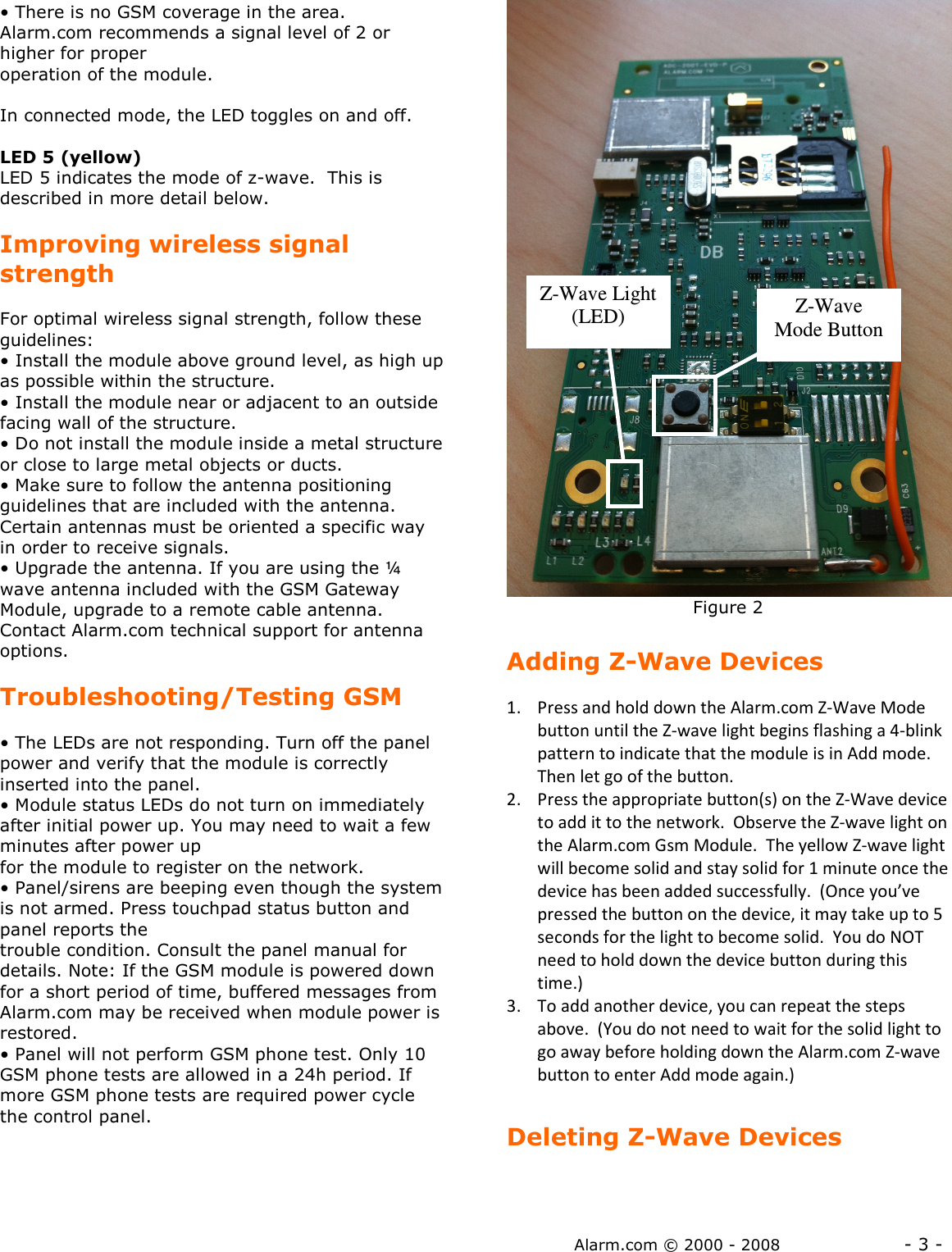 Alarm.com © 2000 - 2008                  - 3 - • There is no GSM coverage in the area.  Alarm.com recommends a signal level of 2 or higher for proper operation of the module.   In connected mode, the LED toggles on and off.  LED 5 (yellow) LED 5 indicates the mode of z-wave.  This is described in more detail below.  Improving wireless signal strength  For optimal wireless signal strength, follow these guidelines: • Install the module above ground level, as high up as possible within the structure. • Install the module near or adjacent to an outside facing wall of the structure. • Do not install the module inside a metal structure or close to large metal objects or ducts. • Make sure to follow the antenna positioning guidelines that are included with the antenna. Certain antennas must be oriented a specific way in order to receive signals. • Upgrade the antenna. If you are using the ¼ wave antenna included with the GSM Gateway Module, upgrade to a remote cable antenna. Contact Alarm.com technical support for antenna options.   Troubleshooting/Testing GSM  • The LEDs are not responding. Turn off the panel power and verify that the module is correctly inserted into the panel. • Module status LEDs do not turn on immediately after initial power up. You may need to wait a few minutes after power up for the module to register on the network.  • Panel/sirens are beeping even though the system is not armed. Press touchpad status button and panel reports the trouble condition. Consult the panel manual for details. Note: If the GSM module is powered down for a short period of time, buffered messages from Alarm.com may be received when module power is restored. • Panel will not perform GSM phone test. Only 10 GSM phone tests are allowed in a 24h period. If more GSM phone tests are required power cycle the control panel.                                   Figure 2  Adding Z-Wave Devices  1. Press and hold down the Alarm.com Z-Wave Mode button until the Z-wave light begins flashing a 4-blink pattern to indicate that the module is in Add mode.  Then let go of the button.   2. Press the appropriate button(s) on the Z-Wave device to add it to the network.  Observe the Z-wave light on the Alarm.com Gsm Module.  The yellow Z-wave light will become solid and stay solid for 1 minute once the device has been added successfully.  (Once you’ve pressed the button on the device, it may take up to 5 seconds for the light to become solid.  You do NOT need to hold down the device button during this time.) 3. To add another device, you can repeat the steps above.  (You do not need to wait for the solid light to go away before holding down the Alarm.com Z-wave button to enter Add mode again.)  Deleting Z-Wave Devices  Z-Wave Mode Button  Z-Wave Light (LED)  