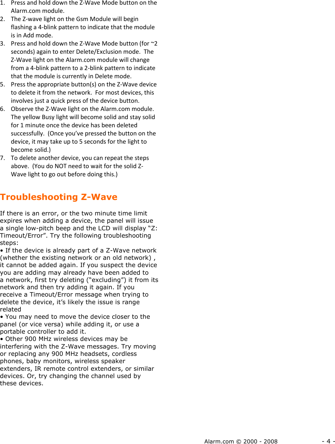 Alarm.com © 2000 - 2008                  - 4 - 1. Press and hold down the Z-Wave Mode button on the Alarm.com module.  2. The Z-wave light on the Gsm Module will begin flashing a 4-blink pattern to indicate that the module is in Add mode.   3. Press and hold down the Z-Wave Mode button (for ~2 seconds) again to enter Delete/Exclusion mode.  The Z-Wave light on the Alarm.com module will change from a 4-blink pattern to a 2-blink pattern to indicate that the module is currently in Delete mode.   5. Press the appropriate button(s) on the Z-Wave device to delete it from the network.  For most devices, this involves just a quick press of the device button.  6. Observe the Z-Wave light on the Alarm.com module.  The yellow Busy light will become solid and stay solid for 1 minute once the device has been deleted successfully.  (Once you’ve pressed the button on the device, it may take up to 5 seconds for the light to become solid.) 7. To delete another device, you can repeat the steps above.  (You do NOT need to wait for the solid Z-Wave light to go out before doing this.)  Troubleshooting Z-Wave  If there is an error, or the two minute time limit expires when adding a device, the panel will issue a single low-pitch beep and the LCD will display “Z: Timeout/Error”. Try the following troubleshooting steps: • If the device is already part of a Z-Wave network (whether the existing network or an old network) , it cannot be added again. If you suspect the device you are adding may already have been added to a network, first try deleting (“excluding”) it from its network and then try adding it again. If you receive a Timeout/Error message when trying to delete the device, it’s likely the issue is range related • You may need to move the device closer to the panel (or vice versa) while adding it, or use a portable controller to add it.  • Other 900 MHz wireless devices may be interfering with the Z-Wave messages. Try moving or replacing any 900 MHz headsets, cordless phones, baby monitors, wireless speaker extenders, IR remote control extenders, or similar devices. Or, try changing the channel used by these devices. 