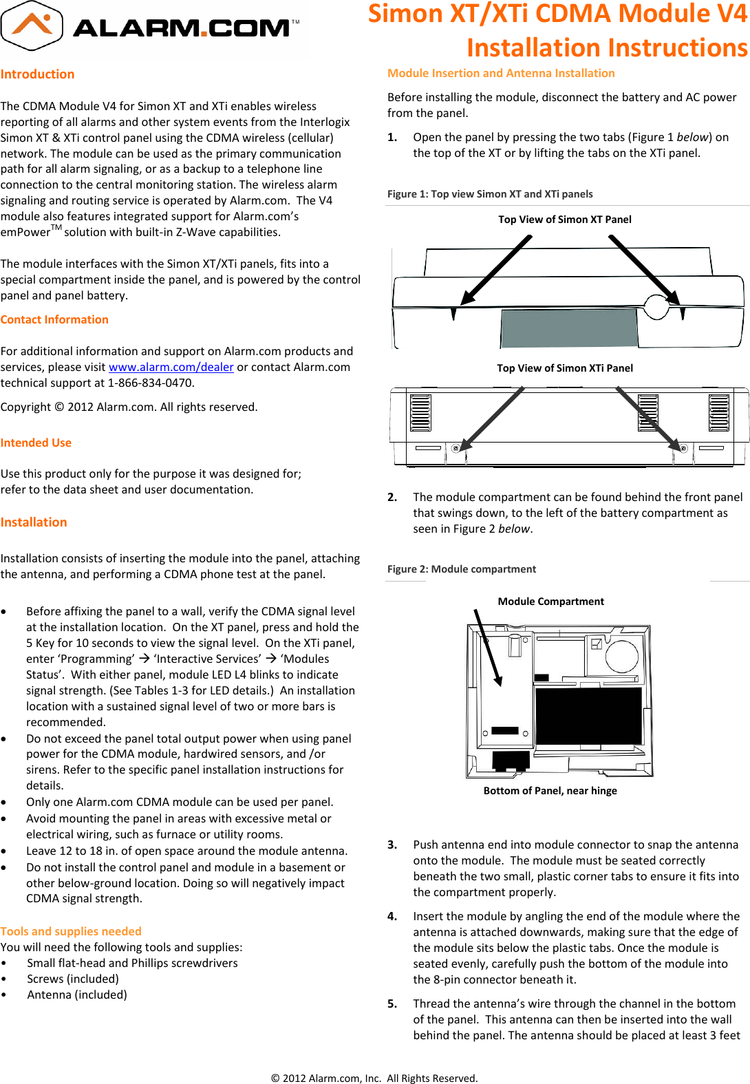 Simon XT/XTi CDMA Module V4 Installation Instructions © 2012 Alarm.com, Inc.  All Rights Reserved.  Introduction  The CDMA Module V4 for Simon XT and XTi enables wireless reporting of all alarms and other system events from the Interlogix Simon XT &amp; XTi control panel using the CDMA wireless (cellular) network. The module can be used as the primary communication path for all alarm signaling, or as a backup to a telephone line connection to the central monitoring station. The wireless alarm signaling and routing service is operated by Alarm.com.  The V4 module also features integrated support for Alarm.com’s emPowerTM solution with built-in Z-Wave capabilities.  The module interfaces with the Simon XT/XTi panels, fits into a special compartment inside the panel, and is powered by the control panel and panel battery. Contact Information  For additional information and support on Alarm.com products and services, please visit www.alarm.com/dealer or contact Alarm.com technical support at 1-866-834-0470. Copyright © 2012 Alarm.com. All rights reserved.  Intended Use  Use this product only for the purpose it was designed for;  refer to the data sheet and user documentation.  Installation  Installation consists of inserting the module into the panel, attaching the antenna, and performing a CDMA phone test at the panel.     Before affixing the panel to a wall, verify the CDMA signal level at the installation location.  On the XT panel, press and hold the 5 Key for 10 seconds to view the signal level.  On the XTi panel, enter ‘Programming’  ‘Interactive Services’  ‘Modules Status’.  With either panel, module LED L4 blinks to indicate signal strength. (See Tables 1-3 for LED details.)  An installation location with a sustained signal level of two or more bars is recommended.   Do not exceed the panel total output power when using panel power for the CDMA module, hardwired sensors, and /or sirens. Refer to the specific panel installation instructions for details.  Only one Alarm.com CDMA module can be used per panel.  Avoid mounting the panel in areas with excessive metal or electrical wiring, such as furnace or utility rooms.  Leave 12 to 18 in. of open space around the module antenna.  Do not install the control panel and module in a basement or other below-ground location. Doing so will negatively impact CDMA signal strength. Tools and supplies needed You will need the following tools and supplies: •       Small flat-head and Phillips screwdrivers •       Screws (included) •       Antenna (included)   Module Insertion and Antenna Installation Before installing the module, disconnect the battery and AC power from the panel.  1.  Open the panel by pressing the two tabs (Figure 1 below) on the top of the XT or by lifting the tabs on the XTi panel.  Figure 1: Top view Simon XT and XTi panels      2. The module compartment can be found behind the front panel that swings down, to the left of the battery compartment as seen in Figure 2 below.  Figure 2: Module compartment   3. Push antenna end into module connector to snap the antenna onto the module.  The module must be seated correctly beneath the two small, plastic corner tabs to ensure it fits into the compartment properly. 4. Insert the module by angling the end of the module where the antenna is attached downwards, making sure that the edge of the module sits below the plastic tabs. Once the module is seated evenly, carefully push the bottom of the module into the 8-pin connector beneath it.  5. Thread the antenna’s wire through the channel in the bottom of the panel.  This antenna can then be inserted into the wall behind the panel. The antenna should be placed at least 3 feet Top View of Simon XT Panel          Module Compartment Bottom of Panel, near hinge Top View of Simon XTi Panel 