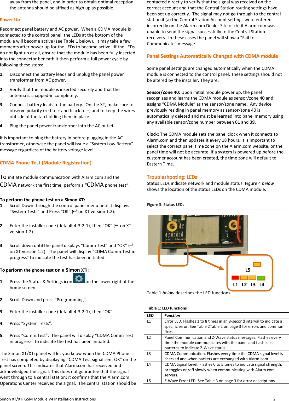  Simon XT/XTi GSM Module V4 Installation Instructions                   2  away from the panel, and in order to obtain optimal reception the antenna should be affixed as high up as possible.   Power Up Reconnect panel battery and AC power.  When a CDMA module is connected to the control panel, the LEDs at the bottom of the module will become active (see Table 1 below).  It may take a few moments after power up for the LEDs to become active.  If the LEDs do not light up at all, ensure that the module has been fully inserted into the connector beneath it then perform a full power cycle by following these steps: 1. Disconnect the battery leads and unplug the panel power transformer from AC power. 2.  Verify that the module is inserted securely and that the antenna is snapped-in completely. 3.  Connect battery leads to the battery.  On the XT, make sure to observe polarity (red to + and black to –) and to keep the wires outside of the tab holding them in place.  4.  Plug the panel power transformer into the AC outlet.  It is important to plug the battery in before plugging in the AC transformer, otherwise the panel will issue a “System Low Battery” message regardless of the battery voltage level.   CDMA Phone Test (Module Registration)   To initiate module communication with Alarm.com and the CDMA network the first time, perform a “CDMA phone test”.   To perform the phone test on a Simon XT: 1. Scroll Down through the control panel menu until it displays “System Tests” and Press “OK” (  on XT version 1.2).   2. Enter the installer code (default 4-3-2-1), then “OK” (  on XT version 1.2).   3. Scroll down until the panel displays “Comm Test” and “OK” (  on XT version 1.2).  The panel will display “CDMA Comm Test in progress” to indicate the test has been initiated.  To perform the phone test on a Simon XTi: 1. Press the Status &amp; Settings icon   on the lower right of the home screen.  2. Scroll Down and press “Programming”.  3. Enter the installer code (default 4-3-2-1), then “OK”.  4. Press “System Tests”.  5. Press “Comm Test”.  The panel will display “CDMA Comm Test in progress” to indicate the test has been initiated.  The Simon XT/XTi panel will let you know when the CDMA Phone Test has completed by displaying “CDMA Test signal sent OK” on the panel screen. This indicates that Alarm.com has received and acknowledged the signal. This does not guarantee that the signal went through to a central station; it confirms that the Alarm.com Operations Center received the signal.  The central station should be contacted directly to verify that the signal was received on the correct account and that the Central Station routing settings have been set up correctly.  The signal may not go through to the central station if (a) the Central Station Account settings were entered incorrectly on the Alarm.com Dealer Site or (b) if Alarm.com was unable to send the signal successfully to the Central Station receivers.  In these cases the panel will show a “Fail to Communicate” message.    Panel Settings Automatically Changed with CDMA module  Some panel settings are changed automatically when the CDMA module is connected to the control panel. These settings should not be altered by the installer. They are:  Sensor/Zone 40: Upon initial module power up, the panel recognizes and learns the CDMA module as sensor/zone 40 and assigns “CDMA Module” as the sensor/zone name.  Any device previously residing in panel memory as sensor/zone 40 is automatically deleted and must be learned into panel memory using any available sensor/zone number between 01 and 39.  Clock: The CDMA module sets the panel clock when it connects to Alarm.com and then updates it every 18 hours. It is important to select the correct panel time zone on the Alarm.com website, or the panel time will not be accurate. If a system is powered up before the customer account has been created, the time zone will default to Eastern Time.  Troubleshooting: LEDs Status LEDs indicate network and module status. Figure 4 below shows the location of the status LEDs on the CDMA module. Figure 3: Status LEDs         Table 1 below describes the LED functions. Table 1: LED functions LED  Function L1 Error LED. Flashes 1 to 8 times in an 8-second interval to indicate a specific error. See Table 2Table 2 on page 3 for errors and common fixes. L2 Panel Communication and Z-Wave status messages. Flashes every time the module communicates with the panel and flashes in patterns to indicate Z-Wave status. L3 CDMA Communication. Flashes every time the CDMA signal level is checked and when packets are exchanged with Alarm.com. L4 CDMA Signal Level. Flashes 0 to 5 times to indicate signal strength, or toggles on/off slowly when communicating with Alarm.com servers. L5 Z-Wave Error LED. See Table 3 on page 3 for error descriptions.     L5         L1   L2   L3   L4 