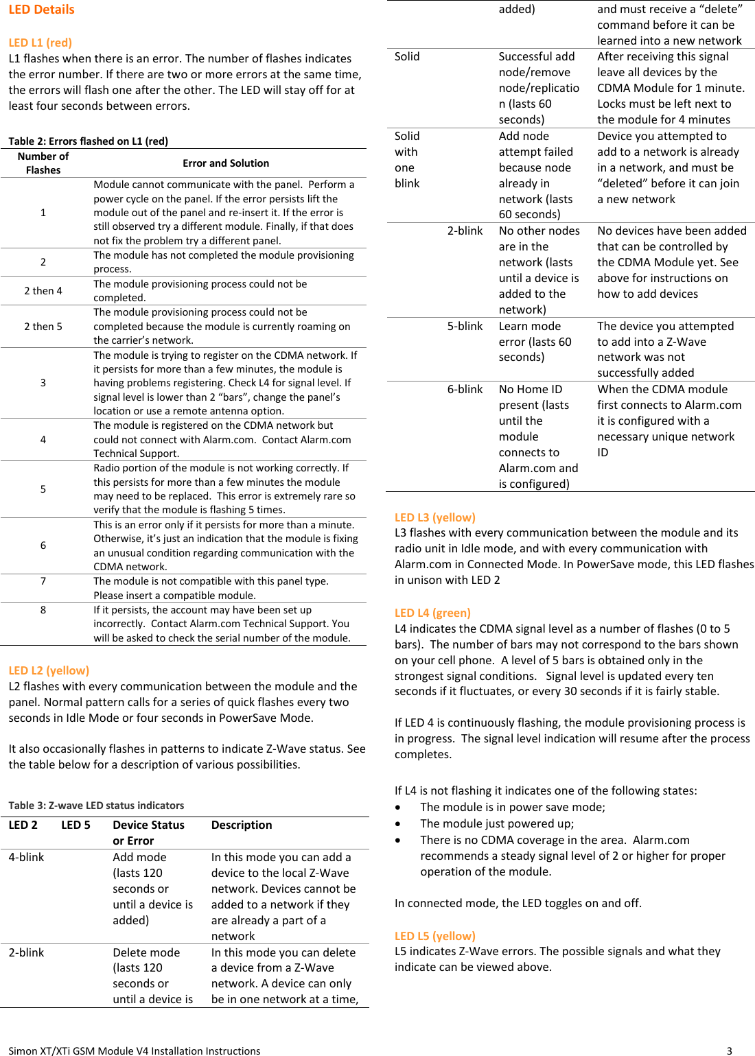  Simon XT/XTi GSM Module V4 Installation Instructions                   3  LED Details LED L1 (red) L1 flashes when there is an error. The number of flashes indicates the error number. If there are two or more errors at the same time, the errors will flash one after the other. The LED will stay off for at least four seconds between errors.  Table 2: Errors flashed on L1 (red) Number of Flashes Error and Solution 1 Module cannot communicate with the panel.  Perform a power cycle on the panel. If the error persists lift the module out of the panel and re-insert it. If the error is still observed try a different module. Finally, if that does not fix the problem try a different panel.   2 The module has not completed the module provisioning process.   2 then 4 The module provisioning process could not be completed.  2 then 5 The module provisioning process could not be completed because the module is currently roaming on the carrier’s network.   3 The module is trying to register on the CDMA network. If it persists for more than a few minutes, the module is having problems registering. Check L4 for signal level. If signal level is lower than 2 “bars”, change the panel’s location or use a remote antenna option.   4 The module is registered on the CDMA network but could not connect with Alarm.com.  Contact Alarm.com Technical Support. 5 Radio portion of the module is not working correctly. If this persists for more than a few minutes the module may need to be replaced.  This error is extremely rare so verify that the module is flashing 5 times.   6 This is an error only if it persists for more than a minute. Otherwise, it’s just an indication that the module is fixing an unusual condition regarding communication with the CDMA network. 7 The module is not compatible with this panel type.  Please insert a compatible module. 8 If it persists, the account may have been set up incorrectly.  Contact Alarm.com Technical Support. You will be asked to check the serial number of the module. LED L2 (yellow) L2 flashes with every communication between the module and the panel. Normal pattern calls for a series of quick flashes every two seconds in Idle Mode or four seconds in PowerSave Mode.  It also occasionally flashes in patterns to indicate Z-Wave status. See the table below for a description of various possibilities. Table 3: Z-wave LED status indicators LED 2 LED 5 Device Status or Error Description 4-blink  Add mode (lasts 120 seconds or until a device is added) In this mode you can add a device to the local Z-Wave network. Devices cannot be added to a network if they are already a part of a network 2-blink  Delete mode (lasts 120 seconds or until a device is In this mode you can delete a device from a Z-Wave network. A device can only be in one network at a time, added) and must receive a “delete” command before it can be learned into a new network Solid  Successful add node/remove node/replication (lasts 60 seconds) After receiving this signal leave all devices by the CDMA Module for 1 minute. Locks must be left next to the module for 4 minutes Solid with one blink  Add node attempt failed because node already in network (lasts 60 seconds) Device you attempted to add to a network is already in a network, and must be “deleted” before it can join a new network  2-blink No other nodes are in the network (lasts until a device is added to the network) No devices have been added that can be controlled by the CDMA Module yet. See above for instructions on how to add devices  5-blink Learn mode error (lasts 60 seconds) The device you attempted to add into a Z-Wave network was not successfully added  6-blink No Home ID present (lasts until the module connects to Alarm.com and is configured) When the CDMA module first connects to Alarm.com it is configured with a necessary unique network ID LED L3 (yellow) L3 flashes with every communication between the module and its radio unit in Idle mode, and with every communication with Alarm.com in Connected Mode. In PowerSave mode, this LED flashes in unison with LED 2 LED L4 (green) L4 indicates the CDMA signal level as a number of flashes (0 to 5 bars).  The number of bars may not correspond to the bars shown on your cell phone.  A level of 5 bars is obtained only in the strongest signal conditions.   Signal level is updated every ten seconds if it fluctuates, or every 30 seconds if it is fairly stable.   If LED 4 is continuously flashing, the module provisioning process is in progress.  The signal level indication will resume after the process completes.  If L4 is not flashing it indicates one of the following states:  The module is in power save mode;  The module just powered up;   There is no CDMA coverage in the area.  Alarm.com recommends a steady signal level of 2 or higher for proper operation of the module.    In connected mode, the LED toggles on and off. LED L5 (yellow) L5 indicates Z-Wave errors. The possible signals and what they indicate can be viewed above.    