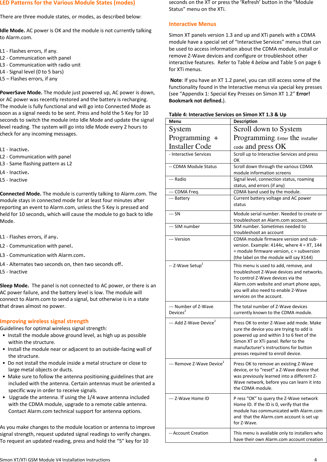  Simon XT/XTi GSM Module V4 Installation Instructions                   4  LED Patterns for the Various Module States (modes)  There are three module states, or modes, as described below:  Idle Mode. AC power is OK and the module is not currently talking to Alarm.com.  L1 - Flashes errors, if any. L2 - Communication with panel L3 - Communication with radio unit L4 - Signal level (0 to 5 bars) L5 – Flashes errors, if any  PowerSave Mode. The module just powered up, AC power is down, or AC power was recently restored and the battery is recharging.  The module is fully functional and will go into Connected Mode as soon as a signal needs to be sent. Press and hold the 5 Key for 10 seconds to switch the module into Idle Mode and update the signal level reading. The system will go into Idle Mode every 2 hours to check for any incoming messages.    L1 - Inactive. L2 - Communication with panel L3 - Same flashing pattern as L2 L4 - Inactive. L5 - Inactive  Connected Mode. The module is currently talking to Alarm.com. The module stays in connected mode for at least four minutes after reporting an event to Alarm.com, unless the 5 Key is pressed and held for 10 seconds, which will cause the module to go back to Idle Mode.  L1 - Flashes errors, if any. L2 - Communication with panel. L3 - Communication with Alarm.com. L4 - Alternates two seconds on, then two seconds off. L5 - Inactive  Sleep Mode.  The panel is not connected to AC power, or there is an AC power failure, and the battery level is low. The module will connect to Alarm.com to send a signal, but otherwise is in a state that draws almost no power.    Improving wireless signal strength Guidelines for optimal wireless signal strength:   •  Install the module above ground level, as high up as possible within the structure.   •  Install the module near or adjacent to an outside-facing wall of the structure.   •  Do not install the module inside a metal structure or close to large metal objects or ducts.   •  Make sure to follow the antenna positioning guidelines that are included with the antenna. Certain antennas must be oriented a specific way in order to receive signals.   •   Upgrade the antenna. If using the 1/4 wave antenna included with the CDMA module, upgrade to a remote cable antenna. Contact Alarm.com technical support for antenna options.  As you make changes to the module location or antenna to improve signal strength, request updated signal readings to verify changes. To request an updated reading, press and hold the “5” key for 10 seconds on the XT or press the ‘Refresh’ button in the “Module Status” menu on the XTi.  Interactive Menus Simon XT panels version 1.3 and up and XTi panels with a CDMA module have a special set of “Interactive Services” menus that can be used to access information about the CDMA module, install or remove Z-Wave devices and configure or troubleshoot other interactive features.  Refer to Table 4 below and Table 5 on page 6 for XTi menus.  Note: If you have an XT 1.2 panel, you can still access some of the functionality found in the Interactive menus via special key presses (see “Appendix 1: Special Key Presses on Simon XT 1.2” Error! Bookmark not defined.).  Table 4: Interactive Services on Simon XT 1.3 &amp; Up Menu Description System Programming  + Installer Code Scroll down to System Programming. Enter the installer code and press OK - Interactive Services Scroll up to Interactive Services and press OK -- CDMA Module Status Scroll down through the various CDMA module information screens  --- Radio Signal level, connection status, roaming status, and errors (if any) --- CDMA Freq. CDMA band used by the module.  --- Battery  Current battery voltage and AC power status --- SN Module serial number. Needed to create or troubleshoot an Alarm.com account. --- SIM number  SIM number. Sometimes needed to troubleshoot an account --- Version CDMA module firmware version and sub-version. Example: 4144c, where 4 = XT, 144 = module firmware version, c = subversion (the label on the module will say X144) -- Z-Wave Setup2 This menu is used to add, remove, and troubleshoot Z-Wave devices and networks. To control Z-Wave devices via the Alarm.com website and smart phone apps, you will also need to enable Z-Wave services on the account.  --- Number of Z-Wave Devices2 The total number of Z-Wave devices currently known to the CDMA module. --- Add Z-Wave Device2 Press OK to enter Z-Wave add mode. Make sure the device you are trying to add is powered up and within 3 to 6 feet of the Simon XT or XTi panel. Refer to the manufacturer’s instructions for button presses required to enroll device. --- Remove Z-Wave Device2 Press OK to remove an existing Z-Wave device, or to “reset” a Z-Wave device that was previously learned into a different Z-Wave network, before you can learn it into the CDMA module. --- Z-Wave Home ID P ress “OK” to query the Z-Wave network Home ID. If the ID is 0, verify that the module has communicated with Alarm.com and  that the Alarm.com account is set up for Z-Wave. -- Account Creation This menu is available only to installers who have their own Alarm.com account creation 