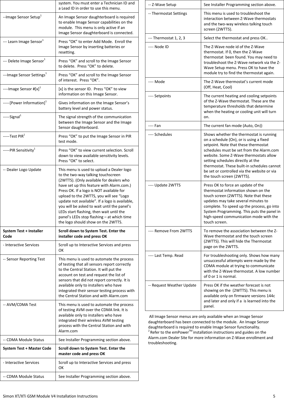  Simon XT/XTi GSM Module V4 Installation Instructions                   5  system. You must enter a Technician ID and a Lead ID in order to use this menu. --Image Sensor Setup1 An Image Sensor daughterboard is required to enable Image Sensor capabilities on the module.  This menu is only active if an Image Sensor daughterboard is connected. --- Learn Image Sensor1 Press “OK” to enter Add Mode.  Enroll the Image Sensor by inserting batteries or resetting. --- Delete Image Sensor1 Press “OK” and scroll to the Image Sensor to delete.  Press “OK” to delete. ---Image Sensor Settings1 Press “OK” and scroll to the Image Sensor of interest.  Press “OK”. ----Image Sensor #[x]1 [x] is the sensor ID.  Press “OK” to view information on this Image Sensor. -----[Power Information]1 Gives information on the Image Sensor’s battery level and power status. -----Signal1 The signal strength of the communication between the Image Sensor and the Image Sensor daughterboard.  -----Test PIR1 Press “OK” to put the Image Sensor in PIR test mode. -----PIR Sensitivity1 Press “OK” to view current selection. Scroll down to view available sensitivity levels.  Press “OK” to select. -- Dealer Logo Update This menu is used to upload a Dealer logo to the two-way talking touchscreen (2WTTS). (Only available for dealers who have set up this feature with Alarm.com.) Press OK. If a logo is NOT available for upload to the 2WTTS, you will see “Logo update not available”. If a logo is available, you will be asked to wait until the panel’s LEDs start flashing, then wait until the panel’s LEDs stop flashing – at which time the logo should show on the 2WTTS. System Test + Installer Code Scroll down to System Test. Enter the installer code and press OK - Interactive Services Scroll up to Interactive Services and press OK -- Sensor Reporting Test This menu is used to automate the process of testing that all sensors report correctly to the Central Station. It will put the account on test and request the list of sensors that did not report correctly. It is available only to installers who have integrated their sensor testing process with the Central Station and with Alarm.com -- AVM/CDMA Test This menu is used to automate the process of testing AVM over the CDMA link. It is available only to installers who have integrated their wireless AVM testing process with the Central Station and with Alarm.com -- CDMA Module Status See Installer Programming section above. System Test + Master Code Scroll down to System Test. Enter the master code and press OK - Interactive Services Scroll up to Interactive Services and press OK -- CDMA Module Status See Installer Programming section above. -- Z-Wave Setup See Installer Programming section above. -- Thermostat Settings This menu is used to troubleshoot the interaction between Z-Wave thermostats and the two-way wireless talking touch screen (2WTTS).  --- Thermostat 1, 2, 3 Select the thermostat and press OK..  ---- Node ID The Z-Wave node id of the Z-Wave thermostat. If 0, then the Z-Wave thermostat  been found. You may need to troubleshoot the Z-Wave network via the Z-Wave Setup menu. Press OK to have the module try to find the thermostat again. ---- Mode The Z-Wave thermostat’s current mode (Off, Heat, Cool) ---- Setpoints The current heating and cooling setpoints of the Z-Wave thermostat. These are the temperature thresholds that determine when the heating or cooling unit will turn on. ---- Fan The current fan mode (Auto, On)) ---- Schedules Shows whether the thermostat is running on a schedule (On), or is using a fixed setpoint. Note that these thermostat schedules must be set from the Alarm.com website. Some Z-Wave thermostats allow setting schedules directly at the thermostat. These built-in schedules cannot be set or controlled via the website or via the touch screen (2WTTS). ---- Update 2WTTS Press OK to force an update of the thermostat information shown on the touch screen (2WTTS). Note that these updates may take several minutes to complete. To speed up the process, go into System Programming. This puts the panel in high-speed communication mode with the touch screen.  ---- Remove From 2WTTS To remove the association between the Z-Wave thermostat and the touch screen (2WTTS). This will hide the Thermostat page on the 2WTTS. ---- Last Temp. Read For troubleshooting only. Shows how many unsuccessful attempts were made by the CDMA module at trying to communicate with the Z-Wave thermostat. A low number of 0 or 1 is normal. -- Request Weather Update Press OK if the weather forecast is not showing on the  (2WTTS). This menu is available only on firmware versions 144c and later and only if a  is learned into the panel.  All Image Sensor menus are only available when an Image Sensor daughterboard has been connected to the module.  An Image Sensor daughterboard is required to enable Image Sensor functionality.    2 Refer to the emPowerTM installation instructions and guides on the Alarm.com Dealer Site for more information on Z-Wave enrollment and troubleshooting. 