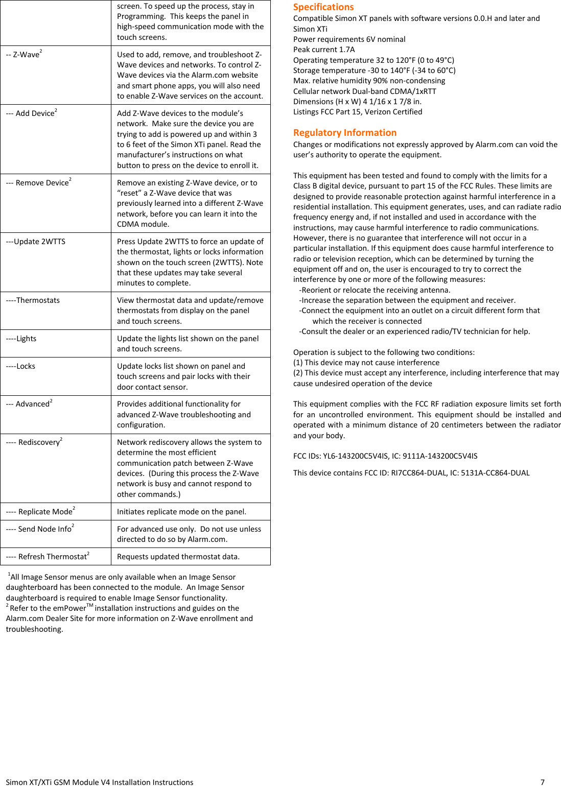  Simon XT/XTi GSM Module V4 Installation Instructions                   7  screen. To speed up the process, stay in Programming.  This keeps the panel in high-speed communication mode with the touch screens. -- Z-Wave2  Used to add, remove, and troubleshoot Z-Wave devices and networks. To control Z-Wave devices via the Alarm.com website and smart phone apps, you will also need to enable Z-Wave services on the account. --- Add Device2 Add Z-Wave devices to the module’s network.  Make sure the device you are trying to add is powered up and within 3 to 6 feet of the Simon XTi panel. Read the manufacturer’s instructions on what button to press on the device to enroll it. --- Remove Device2 Remove an existing Z-Wave device, or to “reset” a Z-Wave device that was previously learned into a different Z-Wave network, before you can learn it into the CDMA module. ---Update 2WTTS Press Update 2WTTS to force an update of the thermostat, lights or locks information shown on the touch screen (2WTTS). Note that these updates may take several minutes to complete.  ----Thermostats View thermostat data and update/remove thermostats from display on the panel and touch screens. ----Lights Update the lights list shown on the panel and touch screens. ----Locks Update locks list shown on panel and touch screens and pair locks with their door contact sensor. --- Advanced2 Provides additional functionality for advanced Z-Wave troubleshooting and configuration.   ---- Rediscovery2 Network rediscovery allows the system to determine the most efficient communication patch between Z-Wave devices.  (During this process the Z-Wave network is busy and cannot respond to other commands.) ---- Replicate Mode2 Initiates replicate mode on the panel. ---- Send Node Info2 For advanced use only.  Do not use unless directed to do so by Alarm.com. ---- Refresh Thermostat2 Requests updated thermostat data.  1All Image Sensor menus are only available when an Image Sensor daughterboard has been connected to the module.  An Image Sensor daughterboard is required to enable Image Sensor functionality.   2 Refer to the emPowerTM installation instructions and guides on the Alarm.com Dealer Site for more information on Z-Wave enrollment and troubleshooting.  Specifications Compatible Simon XT panels with software versions 0.0.H and later and Simon XTi Power requirements 6V nominal Peak current 1.7A Operating temperature 32 to 120°F (0 to 49°C) Storage temperature -30 to 140°F (-34 to 60°C) Max. relative humidity 90% non-condensing Cellular network Dual-band CDMA/1xRTT Dimensions (H x W) 4 1/16 x 1 7/8 in. Listings FCC Part 15, Verizon Certified  Regulatory Information  Changes or modifications not expressly approved by Alarm.com can void the user’s authority to operate the equipment.   This equipment has been tested and found to comply with the limits for a Class B digital device, pursuant to part 15 of the FCC Rules. These limits are designed to provide reasonable protection against harmful interference in a residential installation. This equipment generates, uses, and can radiate radio frequency energy and, if not installed and used in accordance with the instructions, may cause harmful interference to radio communications. However, there is no guarantee that interference will not occur in a particular installation. If this equipment does cause harmful interference to radio or television reception, which can be determined by turning the equipment off and on, the user is encouraged to try to correct the interference by one or more of the following measures:     -Reorient or relocate the receiving antenna.     -Increase the separation between the equipment and receiver.     -Connect the equipment into an outlet on a circuit different form that      which the receiver is connected     -Consult the dealer or an experienced radio/TV technician for help.   Operation is subject to the following two conditions:  (1) This device may not cause interference  (2) This device must accept any interference, including interference that may cause undesired operation of the device   This equipment complies with the FCC RF radiation exposure limits set forth for  an  uncontrolled  environment.  This  equipment  should  be  installed  and operated with a minimum distance of 20 centimeters between the radiator and your body.  FCC IDs: YL6-143200C5V4IS, IC: 9111A-143200C5V4IS This device contains FCC ID: RI7CC864-DUAL, IC: 5131A-CC864-DUAL   
