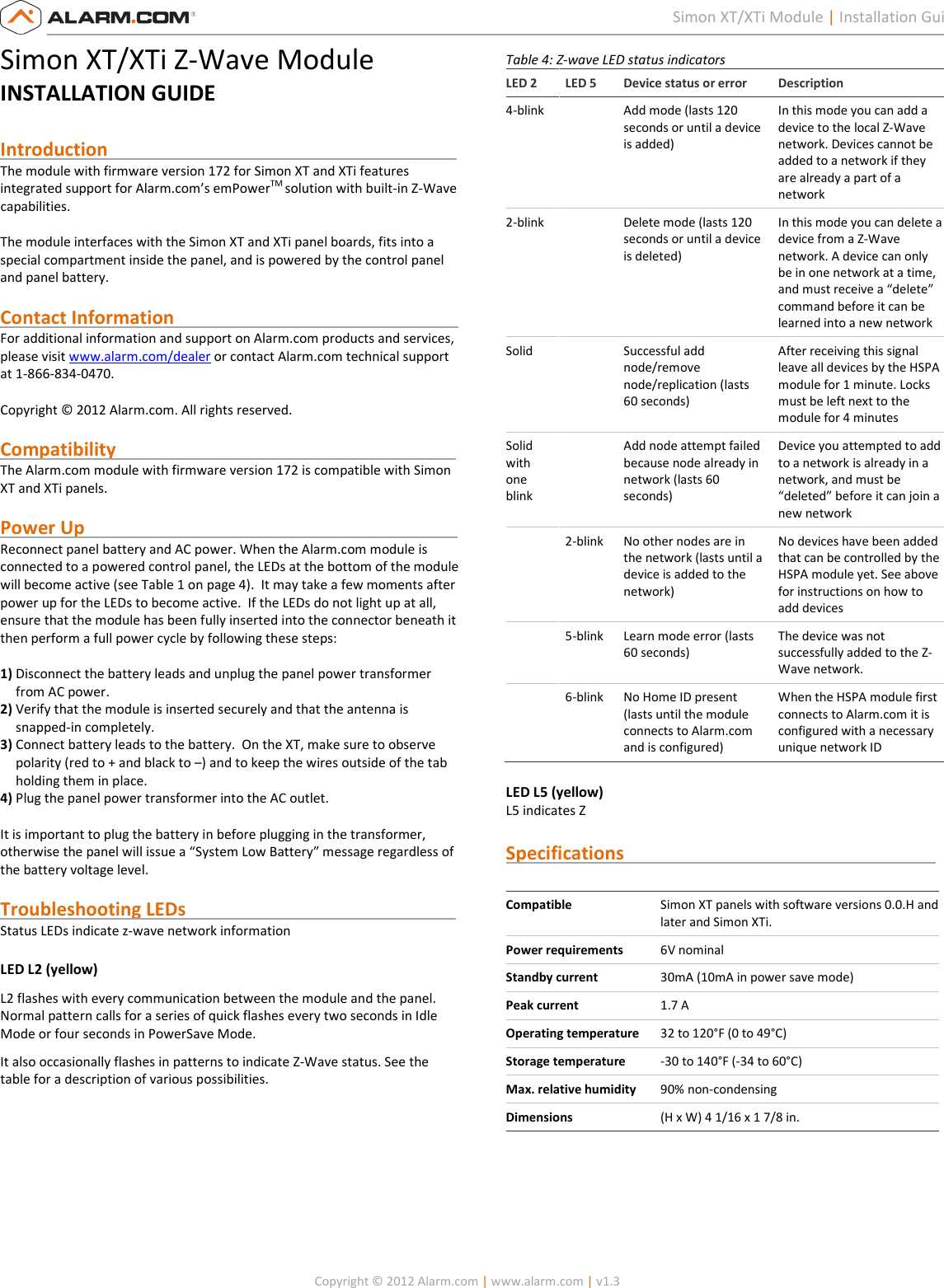   Copyright © 2012 Alarm.com | www.alarm.com | v1.3  1 Simon XT/XTi Module | Installation Guide Simon XT/XTi Z-Wave Module INSTALLATION GUIDE  Introduction                                                                            The module with firmware version 172 for Simon XT and XTi features integrated support for Alarm.com’s emPowerTM solution with built-in Z-Wave capabilities.  The module interfaces with the Simon XT and XTi panel boards, fits into a special compartment inside the panel, and is powered by the control panel and panel battery.  Contact Information                                                              For additional information and support on Alarm.com products and services, please visit www.alarm.com/dealer or contact Alarm.com technical support at 1-866-834-0470.  Copyright © 2012 Alarm.com. All rights reserved.  Compatibility                                                                          The Alarm.com module with firmware version 172 is compatible with Simon XT and XTi panels.    Power Up                                                                                 Reconnect panel battery and AC power. When the Alarm.com module is connected to a powered control panel, the LEDs at the bottom of the module will become active (see Table 1 on page 4).  It may take a few moments after power up for the LEDs to become active.  If the LEDs do not light up at all, ensure that the module has been fully inserted into the connector beneath it then perform a full power cycle by following these steps:  1) Disconnect the battery leads and unplug the panel power transformer from AC power. 2) Verify that the module is inserted securely and that the antenna is snapped-in completely. 3) Connect battery leads to the battery.  On the XT, make sure to observe polarity (red to + and black to –) and to keep the wires outside of the tab holding them in place. 4) Plug the panel power transformer into the AC outlet.  It is important to plug the battery in before plugging in the transformer, otherwise the panel will issue a “System Low Battery” message regardless of the battery voltage level.   Troubleshooting LEDs                                                           Status LEDs indicate z-wave network information LED L2 (yellow) L2 flashes with every communication between the module and the panel. Normal pattern calls for a series of quick flashes every two seconds in Idle Mode or four seconds in PowerSave Mode. It also occasionally flashes in patterns to indicate Z-Wave status. See the table for a description of various possibilities. Table 4: Z-wave LED status indicators LED 2  LED 5  Device status or error  Description 4-blink    Add mode (lasts 120 seconds or until a device is added) In this mode you can add a device to the local Z-Wave network. Devices cannot be added to a network if they are already a part of a network 2-blink    Delete mode (lasts 120 seconds or until a device is deleted) In this mode you can delete a device from a Z-Wave network. A device can only be in one network at a time, and must receive a “delete” command before it can be learned into a new network Solid    Successful add node/remove node/replication (lasts 60 seconds) After receiving this signal leave all devices by the HSPA module for 1 minute. Locks must be left next to the module for 4 minutes Solid with one blink   Add node attempt failed because node already in network (lasts 60 seconds) Device you attempted to add to a network is already in a network, and must be “deleted” before it can join a new network   2-blink  No other nodes are in the network (lasts until a device is added to the network) No devices have been added that can be controlled by the HSPA module yet. See above for instructions on how to add devices   5-blink  Learn mode error (lasts 60 seconds) The device was not successfully added to the Z-Wave network.   6-blink  No Home ID present (lasts until the module connects to Alarm.com and is configured) When the HSPA module first connects to Alarm.com it is configured with a necessary unique network ID LED L5 (yellow) L5 indicates Z  Specifications                                                                     Compatible Simon XT panels with software versions 0.0.H and later and Simon XTi. Power requirements  6V nominal Standby current  30mA (10mA in power save mode) Peak current  1.7 A Operating temperature  32 to 120°F (0 to 49°C) Storage temperature  -30 to 140°F (-34 to 60°C) Max. relative humidity  90% non-condensing Dimensions  (H x W) 4 1/16 x 1 7/8 in.     