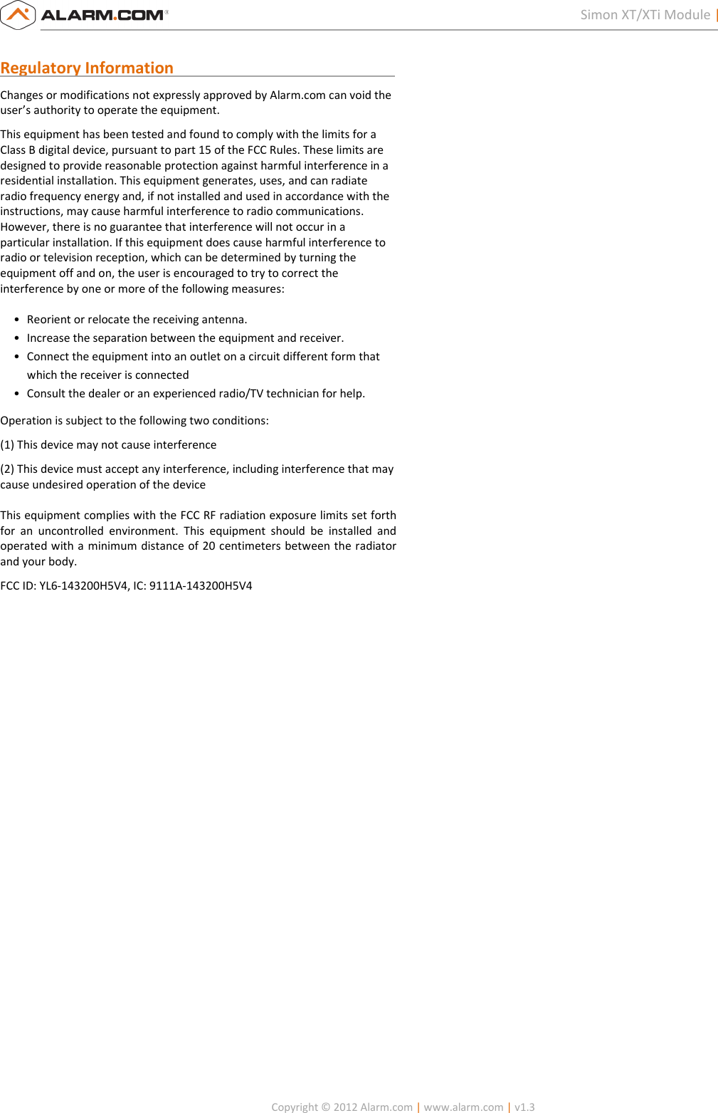   Copyright © 2012 Alarm.com | www.alarm.com | v1.3  2 Simon XT/XTi Module | Installation Guide  Regulatory Information                                                        Changes or modifications not expressly approved by Alarm.com can void the user’s authority to operate the equipment.  This equipment has been tested and found to comply with the limits for a Class B digital device, pursuant to part 15 of the FCC Rules. These limits are designed to provide reasonable protection against harmful interference in a residential installation. This equipment generates, uses, and can radiate radio frequency energy and, if not installed and used in accordance with the instructions, may cause harmful interference to radio communications. However, there is no guarantee that interference will not occur in a particular installation. If this equipment does cause harmful interference to radio or television reception, which can be determined by turning the equipment off and on, the user is encouraged to try to correct the interference by one or more of the following measures:  • Reorient or relocate the receiving antenna.  • Increase the separation between the equipment and receiver.  • Connect the equipment into an outlet on a circuit different form that which the receiver is connected  • Consult the dealer or an experienced radio/TV technician for help.  Operation is subject to the following two conditions:  (1) This device may not cause interference  (2) This device must accept any interference, including interference that may cause undesired operation of the device   This equipment complies with the FCC RF radiation exposure limits set forth for  an  uncontrolled  environment.  This  equipment  should  be  installed  and operated with a minimum distance of 20 centimeters between the radiator and your body. FCC ID: YL6-143200H5V4, IC: 9111A-143200H5V4   