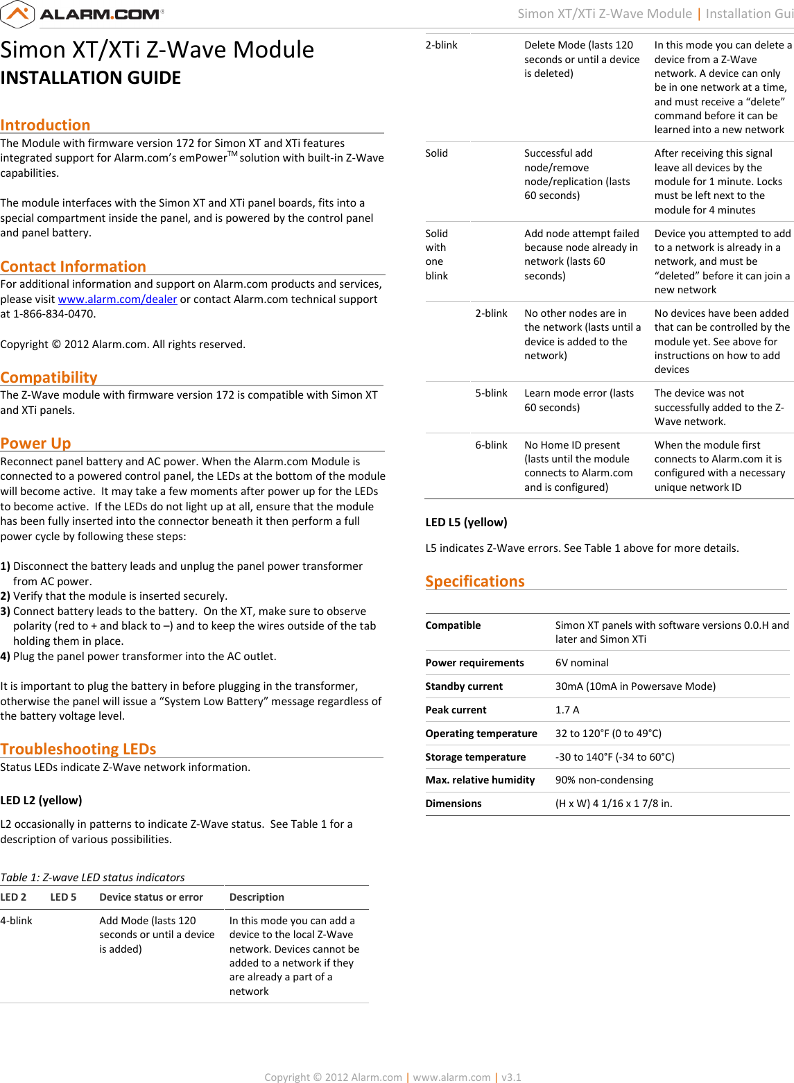   Copyright © 2012 Alarm.com | www.alarm.com | v3.1  1 Simon XT/XTi Z-Wave Module | Installation Guide Simon XT/XTi Z-Wave Module INSTALLATION GUIDE  Introduction                                                                            The Module with firmware version 172 for Simon XT and XTi features integrated support for Alarm.com’s emPowerTM solution with built-in Z-Wave capabilities.  The module interfaces with the Simon XT and XTi panel boards, fits into a special compartment inside the panel, and is powered by the control panel and panel battery.  Contact Information                                                              For additional information and support on Alarm.com products and services, please visit www.alarm.com/dealer or contact Alarm.com technical support at 1-866-834-0470.  Copyright © 2012 Alarm.com. All rights reserved.  Compatibility                                                                          The Z-Wave module with firmware version 172 is compatible with Simon XT and XTi panels.    Power Up                                                                                 Reconnect panel battery and AC power. When the Alarm.com Module is connected to a powered control panel, the LEDs at the bottom of the module will become active.  It may take a few moments after power up for the LEDs to become active.  If the LEDs do not light up at all, ensure that the module has been fully inserted into the connector beneath it then perform a full power cycle by following these steps:  1) Disconnect the battery leads and unplug the panel power transformer from AC power. 2) Verify that the module is inserted securely. 3) Connect battery leads to the battery.  On the XT, make sure to observe polarity (red to + and black to –) and to keep the wires outside of the tab holding them in place. 4) Plug the panel power transformer into the AC outlet.  It is important to plug the battery in before plugging in the transformer, otherwise the panel will issue a “System Low Battery” message regardless of the battery voltage level.   Troubleshooting LEDs                                                           Status LEDs indicate Z-Wave network information. LED L2 (yellow) L2 occasionally in patterns to indicate Z-Wave status.  See Table 1 for a description of various possibilities.  Table 1: Z-wave LED status indicators LED 2  LED 5  Device status or error  Description 4-blink    Add Mode (lasts 120 seconds or until a device is added) In this mode you can add a device to the local Z-Wave network. Devices cannot be added to a network if they are already a part of a network 2-blink    Delete Mode (lasts 120 seconds or until a device is deleted) In this mode you can delete a device from a Z-Wave network. A device can only be in one network at a time, and must receive a “delete” command before it can be learned into a new network Solid    Successful add node/remove node/replication (lasts 60 seconds) After receiving this signal leave all devices by the module for 1 minute. Locks must be left next to the module for 4 minutes Solid with one blink   Add node attempt failed because node already in network (lasts 60 seconds) Device you attempted to add to a network is already in a network, and must be “deleted” before it can join a new network   2-blink  No other nodes are in the network (lasts until a device is added to the network) No devices have been added that can be controlled by the module yet. See above for instructions on how to add devices   5-blink  Learn mode error (lasts 60 seconds) The device was not successfully added to the Z-Wave network.   6-blink  No Home ID present (lasts until the module connects to Alarm.com and is configured) When the module first connects to Alarm.com it is configured with a necessary unique network ID  LED L5 (yellow)  L5 indicates Z-Wave errors. See Table 1 above for more details.  Specifications                                                                     Compatible  Simon XT panels with software versions 0.0.H and later and Simon XTi Power requirements  6V nominal Standby current  30mA (10mA in Powersave Mode) Peak current  1.7 A Operating temperature  32 to 120°F (0 to 49°C) Storage temperature  -30 to 140°F (-34 to 60°C) Max. relative humidity  90% non-condensing Dimensions  (H x W) 4 1/16 x 1 7/8 in.             